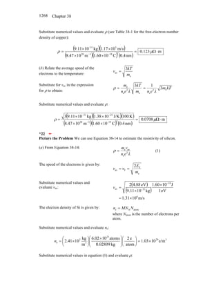 Chapter 38
1268
Substitute numerical values and evaluate ρ (see Table 38-1 for the free-electron number
density of copper):
( )( )
( )( ) ( )
m
123
.
0
nm
4
.
0
C
10
60
.
1
m
10
8.47
m/s
10
17
.
1
kg
10
11
.
9
2
19
3
28
5
31
⋅
Ω
=
×
×
×
×
=
−
−
−
µ
ρ
(b) Relate the average speed of the
electrons to the temperature:
e
av
3
m
kT
v =
Substitute for vav in the expression
for ρ to obtain:
kT
m
e
n
m
kT
e
n
m
e
2
e
e
2
e
e
3
1
3
λ
λ
ρ =
=
Substitute numerical values and evaluate ρ:
( )( )( )
( )( ) ( )
m
0708
.
0
nm
4
.
0
C
10
60
.
1
m
10
47
.
8
K
100
J/K
10
38
.
1
kg
10
11
.
9
3
2
19
3
28
23
31
⋅
Ω
=
×
×
×
×
=
−
−
−
−
µ
ρ
*22 ••
Picture the Problem We can use Equation 38-14 to estimate the resistivity of silicon.
(a) From Equation 38-14:
λ
ρ 2
e
av
e
e
n
v
m
= (1)
The speed of the electrons is given by:
e
F
F
av
2
m
E
v
v =
=
Substitute numerical values and
evaluate vav:
( )
( )
m/s
10
1.31
eV
1
J
10
1.60
kg
10
9.11
eV
4.88
2
6
19
31
av
×
=
×
×
=
−
−
v
The electron density of Si is given by: atom
A
e N
MN
n =
where Natom is the number of electrons per
atom.
Substitute numerical values and evaluate ne:
3
29
23
3
3
e e/m
10
1.03
atom
e
2
kg
0.02809
atoms
10
6.02
m
kg
10
2.41 ×
=
⎟
⎠
⎞
⎜
⎝
⎛
⎟
⎟
⎠
⎞
⎜
⎜
⎝
⎛ ×
⎟
⎠
⎞
⎜
⎝
⎛
×
=
n
Substitute numerical values in equation (1) and evaluate ρ:
 