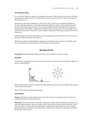 Rotational Motion and the Law of Gravity 317 
For Instructors Only 
It is common for students to neglect one component or the other. Those who focus excessively on the ball’s 
speeding up will choose direction (3), while those who focus excessively on the “radial” acceleration will 
choose direction (1). 
Choosing (9), impossible to determine, is valid in this context, since we are assuming that students do 
not have suffi cient experience to derive the relationships needed to be specifi c. These students should be 
pressed to fi nd out the range of answers. They should recognize that if the “perpendicular” component is 
much larger than the “parallel” component, then the best answer is direction (1). For a wide range of com-ponents, 
the best answer is direction (2). If the “parallel” component is much larger, then the best answer is 
direction (3). 
Students might not realize just how large the ratio of components must be for direction (1) or (3) to be the 
best answer. The ratio must be more than 2.4. 
Worked out carefully, the perpendicular component of acceleration is twice as large as its parallel compo-nent, 
so the direction of the acceleration is 18.43 degrees above direction (2). 
Question B1.07c 
Description: Developing understanding of net force and acceleration in curvilinear motion. 
Question 
A small ball is released from rest at position A and rolls down a vertical circular track under the infl uence of 
gravity as depicted below. 
8 
7 
1 
6 2 
5 3 
4 
A 
B 
C 
When the ball reaches position B, which of the indicated directions most nearly corresponds to the direction 
of the net force on the ball? 
Enter (9) if the direction cannot be determined. 
Commentary 
Purpose: Develop your understanding of the vector nature of force in curvilinear motion, and stress the 
relationship between force and acceleration. 
Discussion: There are three forces on the ball: (1) gravitation, down, due to the Earth; (2) normal force, up 
and to the right (direction 1), due to the surface; and (3) static friction, up and to the left (direction 7), also 
due to the surface. It is likely that the normal force is larger than the static friction force, but it is hard to 
predict how these will compare to gravitation. Thus, it would seem as though it is impossible to determine 
the direction of the net force. 
 
