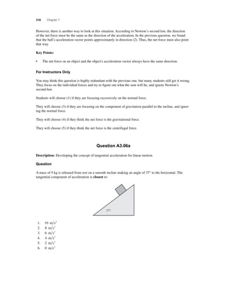 318 Chapter 7 
However, there is another way to look at this situation. According to Newton’s second law, the direction 
of the net force must be the same as the direction of the acceleration. In the previous question, we found 
that the ball’s acceleration vector points approximately in direction (2). Thus, the net force must also point 
that way. 
Key Points: 
• The net force on an object and the object's acceleration vector always have the same direction. 
For Instructors Only 
You may think this question is highly redundant with the previous one, but many students still get it wrong. 
They focus on the individual forces and try to fi gure out what the sum will be, and ignore Newton’s 
second law. 
Students will choose (1) if they are focusing excessively on the normal force. 
They will choose (3) if they are focusing on the component of gravitation parallel to the incline, and ignor-ing 
the normal force. 
They will choose (4) if they think the net force is the gravitational force. 
They will choose (5) if they think the net force is the centrifugal force. 
Question A3.06a 
Description: Developing the concept of tangential acceleration for linear motion. 
Question 
A mass of 5 kg is released from rest on a smooth incline making an angle of 37° to the horizontal. The 
tangential component of acceleration is closest to: 
1. 10 m s2 
2. 8 m s2 
3. 6 m s2 
4. 4 m s2 
5. 2 m s2 
6. 0 m s2 
37° 
 