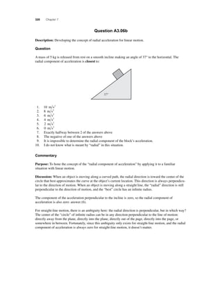 320 Chapter 7 
Question A3.06b 
Description: Developing the concept of radial acceleration for linear motion. 
Question 
A mass of 5 kg is released from rest on a smooth incline making an angle of 37° to the horizontal. The 
radial component of acceleration is closest to: 
37° 
1. 10 m s2 
2. 8 m s2 
3. 6 m s2 
4. 4 m s2 
5. 2 m s2 
6. 0 m s2 
7. Exactly halfway between 2 of the answers above 
8. The negative of one of the answers above 
9. It is impossible to determine the radial component of the block’s acceleration. 
10. I do not know what is meant by “radial” in this situation. 
Commentary 
Purpose: To hone the concept of the “radial component of acceleration” by applying it to a familiar 
situation with linear motion. 
Discussion: When an object is moving along a curved path, the radial direction is toward the center of the 
circle that best approximates the curve at the object’s current location. This direction is always perpendicu-lar 
to the direction of motion. When an object is moving along a straight line, the “radial” direction is still 
perpendicular to the direction of motion, and the “best” circle has an infi nite radius. 
The component of the acceleration perpendicular to the incline is zero, so the radial component of 
acceleration is also zero: answer (6). 
For straight-line motion, there is an ambiguity here: the radial direction is perpendicular, but in which way? 
The center of the “circle” of infi nite radius can be in any direction perpendicular to the line of motion: 
directly away from the plane, directly into the plane, directly out of the page, directly into the page, or 
somewhere in between. Fortunately, since this ambiguity only exists for straight-line motion, and the radial 
component of acceleration is always zero for straight-line motion, it doesn’t matter. 
 
