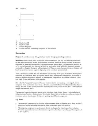 322 Chapter 7 
3. 
0 
t 
4. 
0 
t 
5. Graphs 1 and 2 
6. Graphs 3 and 4 
7. None of the graphs 
8. I’m not sure what is meant by “tangential” in this situation. 
Commentary 
Purpose: To hone the concept of tangential acceleration through graphical representation. 
Discussion: When learning about acceleration and its vector nature, you may have diffi culty understand-ing 
why the acceleration of the ball in this situation is constant. Intuitively, it may seem that the accelera-tion 
should be negative when the object is slowing down and positive when it is speeding up. However, as 
we’ve covered previously (c.f. Question A2.04a), the acceleration of the ball in this situation is constant, 
pointing down the plane during the ball’s entire motion. The component of acceleration along the plane will 
be always positive or always negative, depending on the coordinate system defi ned. 
There is, however, a quantity that does describe the rate of change of the speed of an object: the tangential 
component of acceleration. When the object is slowing down, the tangential component of acceleration is 
negative, and when the object is speeding up, the tangential component of acceleration is positive. There-fore, 
graph (2) is a valid answer to this question. 
(It is called the “tangential” component because when an object is moving along a curved path, it is the 
component of the acceleration vector along a direction tangential to the curve, in the direction the object is 
moving. You will see this quantity used most often when discussing circular motion, but it can be applied to 
straight-line motion as well.) 
The tangential component does not depend on the coordinate frame chosen. Rather, it is defi ned relative 
to the direction of motion—the direction of the velocity. Graph (1) is not a valid answer for any choice of 
coordinate system, since it means the object is speeding up and then slowing down. 
Key Points: 
• The tangential component of acceleration is the component of the acceleration vector along an object’s 
direction of motion, where the direction the object is moving is taken to be positive. 
• The tangential component of acceleration is the rate of change of an object’s speed (not velocity). 
When the tangential component of acceleration is positive, the object is speeding up; when negative, it 
is slowing down. 
 