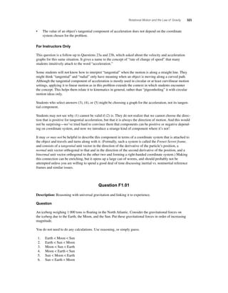 Rotational Motion and the Law of Gravity 323 
• The value of an object’s tangential component of acceleration does not depend on the coordinate 
system chosen for the problem. 
For Instructors Only 
This question is a follow-up to Questions 23a and 23b, which asked about the velocity and acceleration 
graphs for this same situation. It gives a name to the concept of “rate of change of speed” that many 
students intuitively attach to the word “acceleration.” 
Some students will not know how to interpret “tangential” when the motion is along a straight line. They 
might think “tangential” and “radial” only have meaning when an object is moving along a curved path. 
Although the tangential component of acceleration is mostly used in circular or at least curvilinear motion 
settings, applying it to linear motion as in this problem extends the context in which students encounter 
the concept. This helps them relate it to kinematics in general, rather than “pigeonholing” it with circular 
motion ideas only. 
Students who select answers (3), (4), or (5) might be choosing a graph for the acceleration, not its tangen-tial 
component. 
Students may not see why (1) cannot be valid if (2) is. They do not realize that we cannot choose the direc-tion 
that is positive for tangential acceleration, but that it is always the direction of motion. And this would 
not be surprising—we’ve tried hard to convince them that components can be positive or negative depend-ing 
on coordinate system, and now we introduce a strange kind of component where it’s not! 
It may or may not be helpful to describe this component in terms of a coordinate system that is attached to 
the object and travels and turns along with it. (Formally, such a system is called the Frenet-Serret frame, 
and consists of a tangential unit vector in the direction of the derivative of the particle’s position, a 
normal unit vector orthogonal to that and in the direction of the second derivative of the position, and a 
binormal unit vector orthogonal to the other two and forming a right-handed coordinate system.) Making 
this connection can be enriching, but it opens up a large can of worms, and should probably not be 
attempted unless you are willing to spend a good deal of time discussing inertial vs. noninertial reference 
frames and similar issues. 
Question F1.01 
Description: Reasoning with universal gravitation and linking it to experience. 
Question 
An iceberg weighing 1 000 tons is fl oating in the North Atlantic. Consider the gravitational forces on 
the iceberg due to the Earth, the Moon, and the Sun. Put these gravitational forces in order of increasing 
magnitude. 
You do not need to do any calculations. Use reasoning, or simply guess. 
1. Earth  Moon  Sun 
2. Earth  Sun  Moon 
3. Moon  Sun  Earth 
4. Moon  Earth  Sun 
5. Sun  Moon  Earth 
6. Sun  Earth  Moon 
 