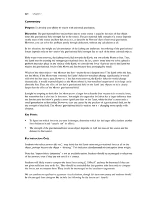 324 Chapter 7 
Commentary 
Purpose: To develop your ability to reason with universal gravitation. 
Discussion: The gravitational force on an object due to some source is equal to the mass of that object 
times the gravitational fi eld strength due to the source. The gravitational fi eld strength of a source depends 
on the mass of the source and how far away it is, as describe by Newton’s law of universal gravitation. 
However, you can solve this problem purely through deduction, without any calculation at all. 
In this situation, the weight and circumstances of the iceberg are irrelevant; the ordering of the gravitational 
forces depends only on the value of the gravitational fi eld strength due to each of the three celestial objects. 
If the water were removed, the iceberg would fall towards the Earth, not towards the Moon or Sun. Thus, 
the Earth must be exerting the strongest gravitational force. In fact, almost every time we solve a physics 
problem that takes place on the surface of the Earth, we consider the force of gravity due to the Earth but 
neglect the gravitational forces of the Moon and Sun because they are negligibly small. 
Which of the other objects—the Moon or the Sun—exerts the next largest force? The Earth orbits the Sun, 
not the Moon. If the Moon were removed, the Earth’s behavior would not change signifi cantly; it would 
still orbit the Sun once a year. However, if the Sun were removed, the Earth’s behavior would change 
dramatically; it would respond slightly as the Moon orbited it, but would no longer travel in its large circle 
about the Sun. Thus, the effect of the Sun’s gravitational fi eld on the Earth (and objects on it) is clearly 
larger than the effect of the Moon’s gravitational fi eld. 
It might be tempting to think that the Moon exerts a larger force than the Sun because it is so much closer, 
but remember that it also has far less mass. You might also argue that the Moon has a larger infl uence than 
the Sun because the Moon’s gravity causes signifi cant tides on the Earth, while the Sun’s causes only a 
small perturbation to those tides. However, tides are caused by the gradient of a gravitational fi eld, not by 
the strength of that fi eld. The Moon’s gravitational fi eld is weaker, but it is changing more rapidly with 
distance. 
Key Points: 
• To fi gure out which force on a system is stronger, determine which has the larger effect (unless another 
force balances it and “cancels out” its effect). 
• The strength of the gravitational force on an object depends on both the mass of the source and the 
distance to that source. 
For Instructors Only 
Students who select answers (1) or (2) may think that the Earth exerts no gravitational force at all on the 
object, perhaps because the object is “fl oating.” This indicates a fundamental misconception about weight. 
Note that “impossible to determine” is not an available option. Students should be encouraged to select one 
of the answers, even if they are not sure if it is correct. 
Students will likely want to compute the three forces using F GMm d g 
2, and may be frustrated if they are 
not given suffi cient time to do this. They should be reminded that the question asks them only to compare 
the forces, not to compute them. They should be encouraged to fi nd qualitative arguments. 
We can confi rm our qualitative argument via calculations, though this is not necessary and students should 
be discouraged from doing so. We include the following for the instructors’ benefi t. 
 