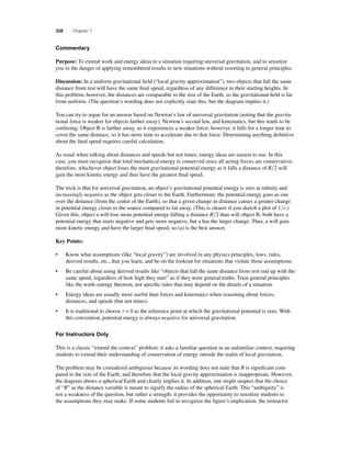 326 Chapter 7 
Commentary 
Purpose: To extend work and energy ideas to a situation requiring universal gravitation, and to sensitize 
you to the danger of applying remembered results to new situations without resorting to general principles. 
Discussion: In a uniform gravitational fi eld (“local gravity approximation”), two objects that fall the same 
distance from rest will have the same fi nal speed, regardless of any difference in their starting heights. In 
this problem, however, the distances are comparable to the size of the Earth, so the gravitational fi eld is far 
from uniform. (The question’s wording does not explicitly state this, but the diagram implies it.) 
You can try to argue for an answer based on Newton’s law of universal gravitation (noting that the gravita-tional 
force is weaker for objects farther away), Newton’s second law, and kinematics, but this tends to be 
confusing. Object B is farther away, so it experiences a weaker force; however, it falls for a longer time to 
cover the same distance, so it has more time to accelerate due to that force. Determining anything defi nitive 
about the fi nal speed requires careful calculation. 
As usual when talking about distances and speeds but not times, energy ideas are easiest to use. In this 
case, you must recognize that total mechanical energy is conserved since all acting forces are conservative; 
therefore, whichever object loses the most gravitational potential energy as it falls a distance of R2 will 
gain the most kinetic energy and thus have the greatest fi nal speed. 
The trick is that for universal gravitation, an object’s gravitational potential energy is zero at infi nity and 
increasingly negative as the object gets closer to the Earth. Furthermore, the potential energy goes as one 
over the distance (from the center of the Earth), so that a given change in distance causes a greater change 
in potential energy closer to the source compared to far away. (This is clearer if you sketch a plot of 1r.) 
Given this, object a will lose more potential energy falling a distance R2 than will object B; both have a 
potential energy that starts negative and gets more negative, but a has the larger change. Thus, a will gain 
more kinetic energy and have the larger fi nal speed, so (a) is the best answer. 
Key Points: 
• Know what assumptions (like “local gravity”) are involved in any physics principles, laws, rules, 
derived results, etc., that you learn, and be on the lookout for situations that violate those assumptions. 
• Be careful about using derived results like “objects that fall the same distance from rest end up with the 
same speed, regardless of how high they start” as if they were general truths. Trust general principles 
like the work–energy theorem, not specifi c rules that may depend on the details of a situation. 
• Energy ideas are usually more useful than forces and kinematics when reasoning about forces, 
distances, and speeds (but not times). 
• It is traditional to choose r = 0 as the reference point at which the gravitational potential is zero. With 
this convention, potential energy is always negative for universal gravitation. 
For Instructors Only 
This is a classic “extend the context” problem: it asks a familiar question in an unfamiliar context, requiring 
students to extend their understanding of conservation of energy outside the realm of local gravitation. 
The problem may be considered ambiguous because its wording does not state that R is signifi cant com-pared 
to the size of the Earth, and therefore that the local gravity approximation is inappropriate. However, 
the diagram shows a spherical Earth and clearly implies it. In addition, one might suspect that the choice 
of “R” as the distance variable is meant to signify the radius of the spherical Earth. This “ambiguity” is 
not a weakness of the question, but rather a strength: it provides the opportunity to sensitize students to 
the assumptions they may make. If some students fail to recognize the fi gure’s implication, the instructor 
 
