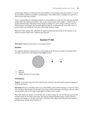 Rotational Motion and the Law of Gravity 327 
should engage students in a brief discussion about problem-solving strategy and exhort students to “use all 
the information available in a problem, including fi gures and variable names.” Ambiguity in a question is 
often an asset rather than a liability. 
This is a good problem for challenging students to reason qualitatively using tools like ratios and sketched 
graphs, rather than pulling out equations. One can go a long way here with a simple 1r sketch for gravi-tational 
potential energy, indicating how the change in ordinate for a given change in abscissa varies at 
different points on the graph. One can build additional links by reasoning from the area under a force vs. 
position graph, and relating the work done to the change in kinetic energy. 
Question F1.02b continues the exploration of negative potential and total energy in this situation, so the 
instructor need not fully resolve confusion about that here. 
Question F1.02b 
Description: Applying energy ideas to universal gravitation. 
Question 
Two identical objects are released from rest from heights R and 2R above the surface of the Earth. After 
traveling a distance R2, which object has the larger energy? 
1. Object A 
2. Object B 
3. Neither; they have the same energy. 
Commentary 
A B 
Purpose: To encounter and resolve the confusion that commonly surrounds negative potential energies in 
universal gravitation. 
Discussion: Because no dissipative forces act in this problem, total mechanical energy is conserved. There-fore, 
whichever object begins with the larger total energy will have the larger total energy at the end. (Note 
that the problem asks for the larger energy, not for the larger kinetic energy.) 
Since both objects are initially at rest and thus have no kinetic energy, the one with the larger gravitational 
potential energy has the larger total energy. Note that gravitational potential energy is always negative, 
and gets more negative as an object gets closer to the Earth. Thus, object B has the greater (less negative) 
potential energy, and the answer must be (2). 
 