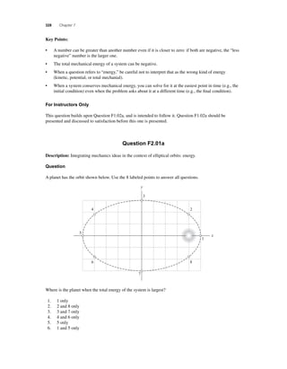 328 Chapter 7 
Key Points: 
• A number can be greater than another number even if it is closer to zero: if both are negative, the “less 
negative” number is the larger one. 
• The total mechanical energy of a system can be negative. 
• When a question refers to “energy,” be careful not to interpret that as the wrong kind of energy 
(kinetic, potential, or total mechanial). 
• When a system conserves mechanical energy, you can solve for it at the easiest point in time (e.g., the 
initial condition) even when the problem asks about it at a different time (e.g., the fi nal condition). 
For Instructors Only 
This question builds upon Question F1.02a, and is intended to follow it. Question F1.02a should be 
presented and discussed to satisfaction before this one is presented. 
Question F2.01a 
Description: Integrating mechanics ideas in the context of elliptical orbits: energy. 
Question 
A planet has the orbit shown below. Use the 8 labeled points to answer all questions. 
Where is the planet when the total energy of the system is largest? 
1. 1 only 
2. 2 and 8 only 
3. 3 and 7 only 
4. 4 and 6 only 
5. 5 only 
6. 1 and 5 only 
3 
2 
1 
x 
y 
8 
7 
6 
5 
4 
 