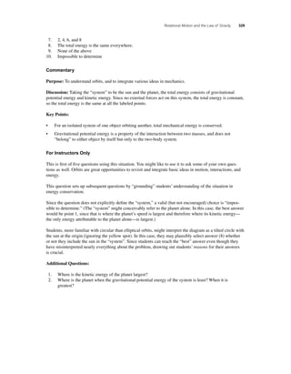 Rotational Motion and the Law of Gravity 329 
7. 2, 4, 6, and 8 
8. The total energy is the same everywhere. 
9. None of the above 
10. Impossible to determine 
Commentary 
Purpose: To understand orbits, and to integrate various ideas in mechanics. 
Discussion: Taking the “system” to be the sun and the planet, the total energy consists of gravitational 
potential energy and kinetic energy. Since no external forces act on this system, the total energy is constant, 
so the total energy is the same at all the labeled points. 
Key Points: 
• For an isolated system of one object orbiting another, total mechanical energy is conserved. 
• Gravitational potential energy is a property of the interaction between two masses, and does not 
“belong” to either object by itself but only to the two-body system. 
For Instructors Only 
This is fi rst of fi ve questions using this situation. You might like to use it to ask some of your own ques-tions 
as well. Orbits are great opportunities to revisit and integrate basic ideas in motion, interactions, and 
energy. 
This question sets up subsequent questions by “grounding” students’ understanding of the situation in 
energy conservation. 
Since the question does not explicitly defi ne the “system,” a valid (but not encouraged) choice is “impos-sible 
to determine.” (The “system” might conceivably refer to the planet alone. In this case, the best answer 
would be point 1, since that is where the planet’s speed is largest and therefore where its kinetic energy— 
the only energy attributable to the planet alone—is largest.) 
Students, more familiar with circular than elliptical orbits, might interpret the diagram as a tilted circle with 
the sun at the origin (ignoring the yellow spot). In this case, they may plausibly select answer (8) whether 
or not they include the sun in the “system”. Since students can reach the “best” answer even though they 
have misinterpreted nearly everything about the problem, drawing out students’ reasons for their answers 
is crucial. 
Additional Questions: 
1. Where is the kinetic energy of the planet largest? 
2. Where is the planet when the gravitational potential energy of the system is least? When it is 
greatest? 
 
