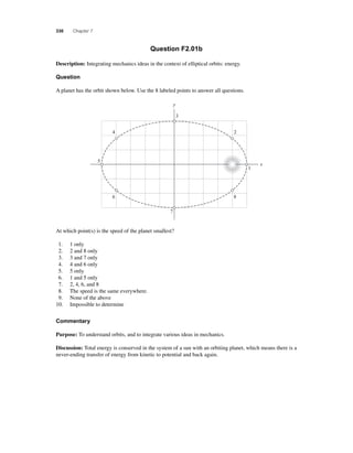 330 Chapter 7 
Question F2.01b 
Description: Integrating mechanics ideas in the context of elliptical orbits: energy. 
Question 
A planet has the orbit shown below. Use the 8 labeled points to answer all questions. 
y 
7 
4 
6 
5 
At which point(s) is the speed of the planet smallest? 
1. 1 only 
2. 2 and 8 only 
3. 3 and 7 only 
4. 4 and 6 only 
5. 5 only 
6. 1 and 5 only 
7. 2, 4, 6, and 8 
8. The speed is the same everywhere. 
9. None of the above 
10. Impossible to determine 
Commentary 
3 
Purpose: To understand orbits, and to integrate various ideas in mechanics. 
2 
1 
x 
8 
Discussion: Total energy is conserved in the system of a sun with an orbiting planet, which means there is a 
never-ending transfer of energy from kinetic to potential and back again. 
 