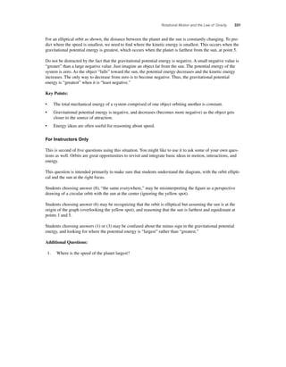 Rotational Motion and the Law of Gravity 331 
For an elliptical orbit as shown, the distance between the planet and the sun is constantly changing. To pre-dict 
where the speed is smallest, we need to fi nd where the kinetic energy is smallest. This occurs when the 
gravitational potential energy is greatest, which occurs when the planet is farthest from the sun, at point 5. 
Do not be distracted by the fact that the gravitational potential energy is negative. A small negative value is 
“greater” than a large negative value. Just imagine an object far from the sun. The potential energy of the 
system is zero. As the object “falls” toward the sun, the potential energy decreases and the kinetic energy 
increases. The only way to decrease from zero is to become negative. Thus, the gravitational potential 
energy is “greatest” when it is “least negative.” 
Key Points: 
• The total mechanical energy of a system comprised of one object orbiting another is constant. 
• Gravitational potential energy is negative, and decreases (becomes more negative) as the object gets 
closer to the source of attraction. 
• Energy ideas are often useful for reasoning about speed. 
For Instructors Only 
This is second of fi ve questions using this situation. You might like to use it to ask some of your own ques-tions 
as well. Orbits are great opportunities to revisit and integrate basic ideas in motion, interactions, and 
energy. 
This question is intended primarily to make sure that students understand the diagram, with the orbit ellipti-cal 
and the sun at the right focus. 
Students choosing answer (8), “the same everywhere,” may be misinterpreting the fi gure as a perspective 
drawing of a circular orbit with the sun at the center (ignoring the yellow spot). 
Students choosing answer (6) may be recognizing that the orbit is elliptical but assuming the sun is at the 
origin of the graph (overlooking the yellow spot), and reasoning that the sun is farthest and equidistant at 
points 1 and 5. 
Students choosing answers (1) or (3) may be confused about the minus sign in the gravitational potential 
energy, and looking for where the potential energy is “largest” rather than “greatest.” 
Additional Questions: 
1. Where is the speed of the planet largest? 
 