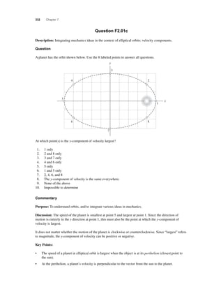332 Chapter 7 
Question F2.01c 
Description: Integrating mechanics ideas in the context of elliptical orbits: velocity components. 
Question 
A planet has the orbit shown below. Use the 8 labeled points to answer all questions. 
3 
y 
7 
4 
6 
5 
At which point(s) is the y-component of velocity largest? 
1. 1 only 
2. 2 and 8 only 
3. 3 and 7 only 
4. 4 and 6 only 
5. 5 only 
6. 1 and 5 only 
7. 2, 4, 6, and 8 
8. The y-component of velocity is the same everywhere. 
9. None of the above 
10. Impossible to determine 
Commentary 
Purpose: To understand orbits, and to integrate various ideas in mechanics. 
2 
1 
x 
8 
Discussion: The speed of the planet is smallest at point 5 and largest at point 1. Since the direction of 
motion is entirely in the y direction at point 1, this must also be the point at which the y-component of 
velocity is largest. 
It does not matter whether the motion of the planet is clockwise or counterclockwise. Since “largest” refers 
to magnitude, the y-component of velocity can be positive or negative. 
Key Points: 
• The speed of a planet in elliptical orbit is largest when the object is at its perihelion (closest point to 
the sun). 
• At the perihelion, a planet’s velocity is perpendicular to the vector from the sun to the planet. 
 