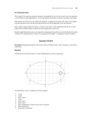 Rotational Motion and the Law of Gravity 333 
For Instructors Only 
This is third of fi ve questions using this situation. You might like to use it to ask some of your own questions 
as well. Orbits are great opportunities to revisit and integrate basic ideas in motion, interactions, and energy. 
This question sets up the next one, which asks about the x-component of velocity. We expect most students 
to get this question correct, but the reasoning used here will not be applicable to the next question. 
Some students might interpret the fi gure as a tilted circular orbit, or they might think that the sun is at the 
origin of the coordinate frame, in which cases they might choose answer (6). 
Students might think that the answer is impossible to determine because they are not told whether the motion 
is clockwise or counterclockwise. (Since we are asking for the “largest” y-component, it does not matter.) 
Question F2.01d 
Description: Integrating mechanics ideas in the context of elliptical orbits: forces, kinematics, and velocity 
components. 
Question 
A planet has the orbit shown below. Use the 8 labeled points to answer all questions. 
3 
At which point(s) is the x-component of velocity largest? 
1. 1 only 
2. 2 or 8 
3. both 2 and 8 
4. 3 or 7 
5. both 3 and 7 
6. both 1 and 5 
7. The x-component of velocity is the same everywhere. 
8. None of the above 
9. Impossible to determine 
2 
1 
x 
y 
8 
7 
6 
5 
4 
 