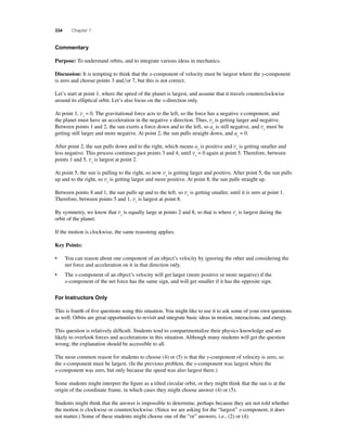 334 Chapter 7 
Commentary 
Purpose: To understand orbits, and to integrate various ideas in mechanics. 
Discussion: It is tempting to think that the x-component of velocity must be largest where the y-component 
is zero and choose points 3 andor 7, but this is not correct. 
Let’s start at point 1, where the speed of the planet is largest, and assume that it travels counterclockwise 
around its elliptical orbit. Let’s also focus on the x-direction only. 
At point 1, vx = 0. The gravitational force acts to the left, so the force has a negative x-component, and 
the planet must have an acceleration in the negative x direction. Thus, vx is getting larger and negative. 
Between points 1 and 2, the sun exerts a force down and to the left, so ax is still negative, and vx must be 
getting still larger and more negative. At point 2, the sun pulls straight down, and ax = 0. 
After point 2, the sun pulls down and to the right, which means ax is positive and vx is getting smaller and 
less negative. This process continues past points 3 and 4, until vx = 0 again at point 5. Therefore, between 
points 1 and 5, vx is largest at point 2. 
At point 5, the sun is pulling to the right, so now vx is getting larger and positive. After point 5, the sun pulls 
up and to the right, so vx is getting larger and more positive. At point 8, the sun pulls straight up. 
Between points 8 and 1, the sun pulls up and to the left, so vx is getting smaller, until it is zero at point 1. 
Therefore, between points 5 and 1, vx is largest at point 8. 
By symmetry, we know that vx is equally large at points 2 and 8, so that is where vx is largest during the 
orbit of the planet. 
If the motion is clockwise, the same reasoning applies. 
Key Points: 
• You can reason about one component of an object’s velocity by ignoring the other and considering the 
net force and acceleration on it in that direction only. 
• The x-component of an object’s velocity will get larger (more positive or more negative) if the 
x-component of the net force has the same sign, and will get smaller if it has the opposite sign. 
For Instructors Only 
This is fourth of fi ve questions using this situation. You might like to use it to ask some of your own questions 
as well. Orbits are great opportunities to revisit and integrate basic ideas in motion, interactions, and energy. 
This question is relatively diffi cult. Students tend to compartmentalize their physics knowledge and are 
likely to overlook forces and accelerations in this situation. Although many students will get the question 
wrong, the explanation should be accessible to all. 
The most common reason for students to choose (4) or (5) is that the y-component of velocity is zero, so 
the x-component must be largest. (In the previous problem, the y-component was largest where the 
x-component was zero, but only because the speed was also largest there.) 
Some students might interpret the fi gure as a tilted circular orbit, or they might think that the sun is at the 
origin of the coordinate frame, in which cases they might choose answer (4) or (5). 
Students might think that the answer is impossible to determine, perhaps because they are not told whether 
the motion is clockwise or counterclockwise. (Since we are asking for the “largest” x-component, it does 
not matter.) Some of these students might choose one of the “or” answers, i.e., (2) or (4). 
 