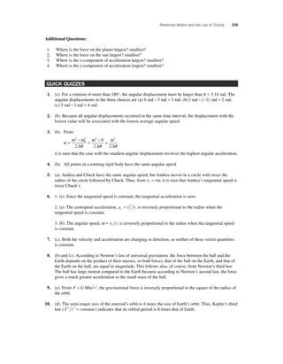 Rotational Motion and the Law of Gravity 335 
Additional Questions: 
1. Where is the force on the planet largest? smallest? 
2. Where is the force on the sun largest? smallest? 
3. Where is the x-component of acceleration largest? smallest? 
4. Where is the y-component of acceleration largest? smallest? 
QUICK QUIZZES 
1. (c). For a rotation of more than 180°, the angular displacement must be larger than π = 3.14 rad. The 
angular displacements in the three choices are (a) 6 rad − 3 rad = 3 rad, (b) 1 rad − (−1) rad = 2 rad, 
(c) 5 rad − 1 rad = 4 rad. 
2. (b). Because all angular displacements occurred in the same time interval, the displacement with the 
lowest value will be associated with the lowest average angular speed. 
3. (b). From 
α 
ω ω 
θ 
ω 
2 2 2 
θ 
ω 
θ 
= 
− 
= − = 
2 
0 
2 
0 
Δ 2 Δ 2 Δ 
it is seen that the case with the smallest angular displacement involves the highest angular acceleration. 
4. (b). All points in a rotating rigid body have the same angular speed. 
5. (a). Andrea and Chuck have the same angular speed, but Andrea moves in a circle with twice the 
radius of the circle followed by Chuck. Thus, from vt = rω, it is seen that Andrea’s tangential speed is 
twice Chuck’s. 
6. 1. (e). Since the tangential speed is constant, the tangential acceleration is zero. 
2. (a). The centripetal acceleration, a r c t = v2 , is inversely proportional to the radius when the 
tangential speed is constant. 
3. (b). The angular speed, ω = vt r, is inversely proportional to the radius when the tangential speed 
is constant. 
7. (c). Both the velocity and acceleration are changing in direction, so neither of these vector quantities 
is constant. 
8. (b) and (c). According to Newton’s law of universal gravitation, the force between the ball and the 
Earth depends on the product of their masses, so both forces, that of the ball on the Earth, and that of 
the Earth on the ball, are equal in magnitude. This follows also, of course, from Newton’s third law. 
The ball has large motion compared to the Earth because according to Newton’s second law, the force 
gives a much greater acceleration to the small mass of the ball. 
9. (e). From F = G Mm r2, the gravitational force is inversely proportional to the square of the radius of 
the orbit. 
10. (d). The semi-major axis of the asteroid’s orbit is 4 times the size of Earth’s orbit. Thus, Kepler’s third 
law (T 2 r3 = constant) indicates that its orbital period is 8 times that of Earth. 
 