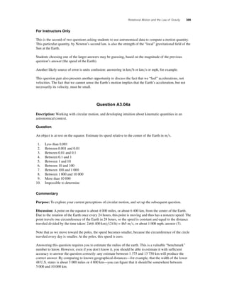 Rotational Motion and the Law of Gravity 309 
For Instructors Only 
This is the second of two questions asking students to use astronomical data to compute a motion quantity. 
This particular quantity, by Newton’s second law, is also the strength of the “local” gravitational fi eld of the 
Sun at the Earth. 
Students choosing one of the larger answers may be guessing, based on the magnitude of the previous 
question’s answer (the speed of the Earth). 
Another likely source of error is units confusion: answering in kmh or kms or mph, for example. 
This question pair also presents another opportunity to discuss the fact that we “feel” accelerations, not 
velocities. The fact that we cannot sense the Earth’s motion implies that the Earth’s acceleration, but not 
necessarily its velocity, must be small. 
Question A3.04a 
Description: Working with circular motion, and developing intuition about kinematic quantities in an 
astronomical context. 
Question 
An object is at rest on the equator. Estimate its speed relative to the center of the Earth in ms. 
1. Less than 0.001 
2. Between 0.001 and 0.01 
3. Between 0.01 and 0.1 
4. Between 0.1 and 1 
5. Between 1 and 10 
6. Between 10 and 100 
7. Between 100 and 1 000 
8. Between 1 000 and 10 000 
9. More than 10 000 
10. Impossible to determine 
Commentary 
Purpose: To explore your current perceptions of circular motion, and set up the subsequent question. 
Discussion: A point on the equator is about 4 000 miles, or about 6 400 km, from the center of the Earth. 
Due to the rotation of the Earth once every 24 hours, this point is moving and thus has a nonzero speed. The 
point travels one circumference of the Earth in 24 hours, so the speed is constant and equal to the distance 
traveled divided by the time taken: 2p (6 400 km)(24 h) = 465 ms, or about 1 000 mph; answer (7). 
Note that as we move toward the poles, the speed becomes smaller, because the circumference of the circle 
traveled every day is smaller. At the poles, this speed is zero. 
Answering this question requires you to estimate the radius of the earth. This is a valuable “benchmark” 
number to know. However, even if you don’t know it, you should be able to estimate it with suffi cient 
accuracy to answer the question correctly: any estimate between 1 375 and 13 750 km will produce the 
correct answer. By comparing to known geographical distances—for example, that the width of the lower 
48 U.S. states is about 3 000 miles or 4 800 km—you can fi gure that it should be somewhere between 
5 000 and 10 000 km. 
 