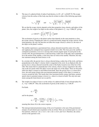 Rotational Motion and the Law of Gravity 337 
8. The mass of a spherical body of radius R and density ρ is M = ρV = ρ (4π R3 3). The escape 
velocity from the surface of this body may then be written in either of the following equivalent 
forms: 
vesc = 2GM 
R 
and vesc = 
⎛ 
πρR πρGR 
G 3 2 
R 
= 2 4 
⎝ ⎜ 
⎞ 
⎠ ⎟ 
3 
8 
3 
We see that the escape velocity depends on the three properties (mass, density, and radius) of the 
planet. Also, the weight of an object on the surface of the planet is F mg GMmR g= = 2 , giving 
g GM R 
G 
R 
ρ π R 
πρ 
⎛ 
2 = 
= = GR 
⎝ ⎜ 
⎞ 
⎠ ⎟ 
⎡ 
⎣ ⎢ 
⎤ 
⎦ ⎥ 
2 
4 3 
3 
4 
3 
The acceleration of gravity at the planet surface then depends on the same properties as does 
the escape velocity. Changing the value of g would necessarily change the escape velocity. Of the 
listed quantities, the only one that does not affect the escape velocity is choice (e), the mass of 
the object on the planet’s surface. 
9. The satellite experiences a gravitational force, always directed toward the center of its orbit, 
and supplying the centripetal force required to hold it in its orbit. This force gives the satellite a 
centripetal acceleration, even if it is moving with constant angular speed. At each point on the 
circular orbit, the gravitational force is directed along a radius line of the path, and is perpendicu-lar 
to the motion of the satellite, so this force does no work on the satellite. Therefore, the only 
true statement among the listed choices is (d). 
10. In a circular orbit, the gravity force is always directed along a radius line of the circle, and hence, 
perpendicular to the object’s velocity which is tangential to the circle. In an elliptical orbit, the 
gravity force is always directed toward the center of the Earth, located at one of the foci of the 
orbit. This means that it is perpendicular to the velocity, which is always tangential to the orbit, 
only at the two points where the object crosses the major axis of the ellipse. These are the points 
where the object is nearest to and farthest from Earth. Since the gravity force is a conservative 
force, the total energy (kinetic plus gravitational potential energy) of the object is constant as 
it moves around the orbit. This means that it has maximum kinetic energy (and hence, greatest 
speed) when its potential energy is lowest (i.e., when it is closest to Earth. The only true state-ments 
among the listed choices are (a) and (b). 
11. The weight of an object of mass m at the surface of a spherical body of mass M and radius R is 
F mg GMmR g= = 2 . Thus, the acceleration of gravity at the surface is g = GM R2. 
For Earth, 
g 
GM 
R E 
E 
= 2 
E 
and for the planet, 
g 
E = = ( ) 
GM 
R 
G M 
= = 2 2 2 
R 
GM 
R 
p 
g p 
p 
E 
E 
E 
E 
( ) = 
⎛ 
⎝ ⎜ 
⎞ 
⎠ ⎟ 
2 
2 
1 
2 
1 
2 
0 5 . gE 
meaning that choice (b) is the correct response. 
12. The total gravitational potential energy of this set of 4 particles is the sum of the gravitational 
energies of each distinct pair of particles in the set of four. There are six distinct pairs in a set of 
four particles, which are: 1  2, 1  3, 1  4, 2  3, 2  4, and 3  4. Therefore, the correct 
answer to this question is (b). 
 