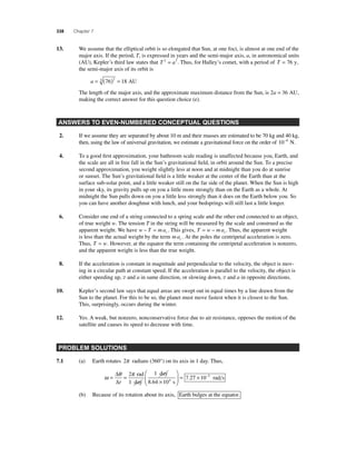 338 Chapter 7 
13. We assume that the elliptical orbit is so elongated that Sun, at one foci, is almost at one end of the 
major axis. If the period, T, is expressed in years and the semi-major axis, a, in astronomical units 
(AU), Kepler’s third law states that T 2 = a3 . Thus, for Halley’s comet, with a period of T = 76 y, 
the semi-major axis of its orbit is 
a = (76) = 18 3 2 AU 
The length of the major axis, and the approximate maximum distance from the Sun, is 2a = 36 AU, 
making the correct answer for this question choice (e). 
ANSWERS TO EVEN-NUMBERED CONCEPTUAL QUESTIONS 
2. If we assume they are separated by about 10 m and their masses are estimated to be 70 kg and 40 kg, 
then, using the law of universal gravitation, we estimate a gravitational force on the order of 10−9 N. 
4. To a good fi rst approximation, your bathroom scale reading is unaffected because you, Earth, and 
the scale are all in free fall in the Sun’s gravitational fi eld, in orbit around the Sun. To a precise 
second approximation, you weight slightly less at noon and at midnight than you do at sunrise 
or sunset. The Sun’s gravitational fi eld is a little weaker at the center of the Earth than at the 
surface sub-solar point, and a little weaker still on the far side of the planet. When the Sun is high 
in your sky, its gravity pulls up on you a little more strongly than on the Earth as a whole. At 
midnight the Sun pulls down on you a little less strongly than it does on the Earth below you. So 
you can have another doughnut with lunch, and your bedsprings will still last a little longer. 
6. Consider one end of a string connected to a spring scale and the other end connected to an object, 
caac 
of true weight w. The tension T in the string will be measured by the scale and construed as the 
apparent weight. We have w − T = m. This gives, T = w − m. Thus, the apparent weight 
is less than the actual weight by the term mac . At the poles the centripetal acceleration is zero. 
Thus, T = w. However, at the equator the term containing the centripetal acceleration is nonzero, 
and the apparent weight is less than the true weight. 
8. If the acceleration is constant in magnitude and perpendicular to the velocity, the object is mov-ing 
in a circular path at constant speed. If the acceleration is parallel to the velocity, the object is 
either speeding up, v and a in same direction, or slowing down, v and a in opposite directions. 
10. Kepler’s second law says that equal areas are swept out in equal times by a line drawn from the 
Sun to the planet. For this to be so, the planet must move fastest when it is closest to the Sun. 
This, surprisingly, occurs during the winter. 
12. Yes. A weak, but nonzero, nonconservative force due to air resistance, opposes the motion of the 
satellite and causes its speed to decrease with time. 
PROBLEM SOLUTIONS 
7.1 (a) Earth rotates 2π radians (360°) on its axis in 1 day. Thus, 
Δ = 
Δt 
ω = θ = π 
× 
⎛ 
⎝ ⎜ 
⎞ 
⎠ ⎟ 
2 
10 
7 2 4 
rad 
1 day 
1 day 
8.64 s 
. 7 × 10−5 rad s 
(b) Because of its rotation about its axis, Earth bulges at the equator. 
 