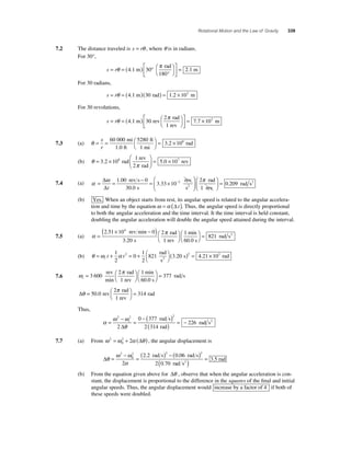 Rotational Motion and the Law of Gravity 339 
7.2 The distance traveled is s = rθ , where θ is in radians. 
For 30°, 
θ π = 
s = r = ( ) ° 
° 
⎛⎝ 
⎞⎠ 
⎡ 
⎣ ⎢ 
⎤ 
⎦ ⎥ 
4.1 m 30 
rad 
180 
2.1 m 
For 30 radians, 
s = rθ = (4.1 m)(30 rad) = 1.2 × 102 m 
For 30 revolutions, 
θ π = 
s r = = ( ) ⎛⎝ 
⎞⎠ 
⎡ 
4.1 m 30 rev 7.7 
⎣ ⎢ 
⎤ 
⎦ ⎥ 
2 rad 
1 rev 
× 102 m 
= × s 
r 
7.3 (a) θ= = ⎛⎝ 
⎞⎠ 
60 000 5280 
3 2 108 mi 
1.0 ft 
ft 
1 mi 
. rad 
(b) θ 
rev 
2 rad 
3 2 10 = × 
π 
= × 
⎛ 
⎝ ⎜ 
⎞ 
⎠ ⎟ 
1 
. 8 rad 5.0 107 
rev 
⎛ 
Δ − 
Δt 
7.4 (a) α = ω = − = × 
3 33 10 2 . 
⎝ ⎜ 
1 00 0 
30 . 
0 
. 
rev s 
s 
rev 
s2 
⎞ 
⎠ ⎟ 
⎛ 
⎝ ⎜ 
⎞ 
= 2 
⎠ ⎟ 
0 209 
π rad 
1 rev 
. rad s2 
(b) Yes. When an object starts from rest, its angular speed is related to the angular accelera-tion 
and time by the equation ω =α (Δt ). Thus, the angular speed is directly proportional 
to both the angular acceleration and the time interval. It the time interval is held constant, 
doubling the angular acceleration will double the angular speed attained during the interval. 
× − ( )⎛⎝ 
2 1 . 4 
7.5 (a) α = π 
⎞⎠ 
2 51 10 0 
3 20 
. 
rev min 
s 
rad 
1 rev 
min 
60.0 s 
21 rad s2 ⎛⎝ 
⎞⎠ 
= 8 
1 
2 
2 821 3 20 2 4 rad 
(b) θ ω α = + = + ⎛⎝ 
⎞⎠ 
t t 
0 
( ) = i1 
2 
s 
s .21 2 . × 103 rad 
7.6 ω π 
rev 2 1 
min 
i = ⎛⎝ 
⎞⎠ 
⎛⎝ 
rad 
3 600 ⎞ 
1 rev 
min 
60.0 s⎠ = 377 rad s 
Δθ π = ⎛⎝ 
⎞⎠ 
2 rad 
1 rev 
50.0 rev = 314 
rad 
Thus, 
2 2 
α = ω − ω 
= 
θ 
− ( ) 
( ) = − 
2 
i 
2 
0 377 
2 314 
226 
Δ 
rad s 
rad 
rad s2 
= 2 + 2 (Δ ) , the angular displacement is 
7.7 (a) From ω 2 ω α θ 
0 
Δθ 
= 2 ( ) − ( ) 
2 2 2 
ω ω 
α 
= 
− 
0 
2 
2 . 2 0 . 
06 
rad s rad s 
rad ( 2 ) = 3 5 . 
2 0 . 
70 
rad s 
(b) From the equation given above for Δθ , observe that when the angular acceleration is con-stant, 
the displacement is proportional to the difference in the squares of the fi nal and initial 
angular speeds. Thus, the angular displacement would increase by a factor of 4 
if both of 
these speeds were doubled. 
 