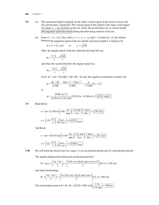 340 Chapter 7 
7.8 (a) The maximum height h depends on the drop’s vertical speed at the instant it leaves the 
tire and becomes a projectile. The vertical speed at this instant is the same as the tangen-tial 
speed, vt = rω, of points on the tire. Since the second drop rose to a lesser height, 
the tangential speed decreased 
during the intervening rotation of the tire. 
= 2 + 2a ( y) y Δ , with v v 0= =− t y, a g, and v = 0 when Δy = h, the relation 
(b) From v2 v 
0 
between the tangential speed of the tire and the maximum height h is found to be 
0 = v2 + 2(− ) t g h or vt = 2gh 
Thus, the angular speed of the tire when the fi rst drop left was 
ω1 
= ( ) = 
1 1 2 
vt 
r 
gh 
r 
and when the second drop left, the angular speed was 
ω2 
= ( ) = 
2 2 2 
vt 
r 
gh 
r 
= 2 + 2 (Δ ) , with Δθ = 2π rad , the angular acceleration is found to be 
From ω 2 ω α θ 
0 
α = ω − 
ω 
( ) = − 
2 2 
gh r gh r g 
( ) = ( ) 
2 
θ θ θ 
2 
2 
1 
2 
2 
1 
2 
2 2 2 
Δ 2 Δ r 
Δ 
(h − h ) 1 
or 
α 
= ( ) 
( ) ( ) − 
0 510 0 540 2 
π 
. 
9 80 
. 
0 381 2 
. . 
m s 
m rad 
m 
2 
( m) = −0.322 rad s2 
7.9 Main Rotor: 
rω π 
v= =( )⎛⎝ ⎜ 
⎞⎠ ⎟ 
⎛⎝ ⎜ 
3 80 450 
2 
. m 
rev 
min 
rad 
1 rev 
⎞⎠ ⎟ 
⎛⎝ ⎜ 
⎞⎠ ⎟ 
= 1 
179 
min 
60 s 
m s 
v 
⎜ 
⎛⎝ v 
0 522 m 
s ms = 
sound 
= v 
so 179 
343 
⎞⎠ ⎟ 
⎛ 
⎝ ⎜ 
⎞ 
⎠ ⎟ 
. und 
Tail Rotor: 
⎛ rω π 
v= =( )⎛⎝ ⎜ 
⎞⎠ ⎟ 
0 4 
2 
.510 m 138 
rev 
min 
rad 
1 rev ⎝ ⎜ 
⎞⎠ ⎟ 
⎛⎝ ⎜ 
⎞⎠ ⎟ 
= 1 
221 
min 
60 s 
m s 
v 
⎜ 
⎛⎝ v 
0 644 m 
s ms = 
sound 
= 21 v 
so 2 
343 
⎞⎠ ⎟ 
⎛ 
⎝ ⎜ 
⎞ 
⎠ ⎟ 
. und 
7.10 We will break the motion into two stages: (1) an acceleration period and (2) a deceleration period. 
The angular displacement during the acceleration period is 
= ( ) t t f i 
θ ω 
ω ω π 
1 av 
rev s rad 1 rev 
= = 
⎛ + 
⎝ ⎜ 
⎞ 
⎠ ⎟ 
2 
⎡ 5.0 (2 ) + 
⎣ ⎢ 
⎤ 
⎦ ⎥ 
( ) = 
0 
2 
8.0 s 126 rad 
and while decelerating, 
θ 
+ ( )( ) f i t 
2 
ω ω π 
2 
rev s rad 1 rev 
= 
⎛ + 
⎝ ⎜ 
⎞ 
⎠ ⎟ 
= 
0 50 2 
2 
⎡ . 
⎣ ⎢ 
⎤ 
⎦ ⎥ 
(12 s) = 188 rad 
The total displacement is θ θ θ 
= 1 2 rad 
π 
= + = + ( ) ⎡⎣ 
⎤⎦ 
⎛ 
⎝ ⎜ 
⎞ 
⎠ ⎟ 
1 rev 
2 rad 
126 188 50 rev . 
 