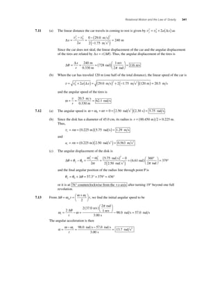 Rotational Motion and the Law of Gravity 341 
= 2 + 2 (Δ ) as 
7.11 (a) The linear distance the car travels in coming to rest is given by v v f2 a x 
0 
Δx 
a 
f = 
− 
2 2 
= 
− ( ) 
(− ) = 
v2 v 
0 
2 
0 290 
2 175 
240 
. 
. 
m s 
m s 
m 2 
Since the car does not skid, the linear displacement of the car and the angular displacement 
of the tires are related by Δx = r (Δθ ). Thus, the angular displacement of the tires is 
Δθ Δ 
π 
= = =( )⎛⎝ ⎜ 
x 
r 
240 
728 
1 
2 
m 
0.330 m 
rad 
rev 
rad 
⎞⎠ ⎟ 
= 116 rev 
(b) When the car has traveled 120 m (one half of the total distance), the linear speed of the car is 
v = v + ( ) = ( ) + (− )( ) 0 
2 2 2a Δx 29.0 m s 2 1.75 m s2 120 m = 20.5 m s 
and the angular speed of the tires is 
ω= = = v 
r 
20 5 
62 1 
. 
. 
m s 
0.330 m 
rad s 
7.12 (a) The angular speed is ω =ω +α = + ( )( ) = 0 t 0 2.50 rad s2 2.30 s 5.75 rad s . 
(b) Since the disk has a diameter of 45.0 cm, its radius is r = (00.450 m) 2 = 0.225 m. 
Thus, 
vt = rω = (0.225 m)(5.75 rad s) = 1.29 m s 
and 
a r t= α = (0.225 m)(2.50 rad s2 ) = 0.563 m s2 
(c) The angular displacement of the disk is 
Δθ θ θ 
ω ω 
α 
= − = 
− 
= ( ) − 
f 
f 
0 
2 
2 2 
0 
2 
rad s 
rad s2 rad 
( ) rad = ( ) ° ⎛⎝ 
5 . 
75 0 
2 2 . 
50 
⎞⎠ 
360 
2 
6 . 61 = 379 
° 
π 
and the fi nal angular position of the radius line through point P is 
θ θ θ f= + = °+ °= ° 0 Δ 57.3 379 436 
or it is at 76° counterclockwise from the +x-axis after turning 19° beyond one full 
revolution. 
7.13 From Δθ ω ω ω = = + ⎛⎝ 
⎞⎠avt i t 
2 
, we fi nd the initial angular speed to be 
= − = ( 
ω θ ω 
π 
i t 
)⎛⎝ 
⎞⎠ 
2 37 0 
2 
rev 
− 2 
3 00 
Δ . 
. 
rad 
1 rev 
s 
98.0 rad s = 57.0 rad s 
The angular acceleration is then 
α = ω −ωi = − = 
t 
98 0 57 0 
3 00 
13 7 
. . 
. 
. 
rad s rad s 
s 
rad s2 
 