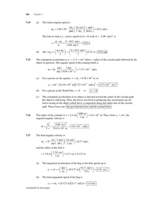 342 Chapter 7 
7.14 (a) The initial angular speed is 
ω π 
0 
= × ⎛ 
1 00 102 
2 1 ⎝ ⎜ 
⎞ 
⎠ ⎟ 
. 
rev 
min 
rad 
1 rev 
min 
60.0 s 
rad s 
⎛ 
⎝ ⎜ 
⎞ 
⎠ ⎟ 
= 10 5 . 
The time to stop (i.e., reach a speed of ω = 0) with α = −2.00 rad s2 is 
t = 
− 
= − 
− 
= 
ω ω 
α 
0 0 105 
5 25 
. 
. 
rad s 
2.00 rad s 
s 2 
(b) Δθ ω 
ω ω 
= = 
+ ⎛⎝ 
⎞⎠ 
= + ⎛⎝ 
⎞⎠ 
rad s 
t 0 t ( s 
) av 
2 
0 105 
2 
5 25 
. 
. = 27 6. rad 
7.15 The centripetal acceleration is a r r c t = v2 = ω 2 where r radius of the circular path followed by the 
object in question. The angular speed of the rotating Earth is 
7 27 10 5 rad 
day 
ω = π 
day 
× 
⎛⎝ 
⎞⎠ 
1 
2 = × − 
8.64 s 
10 
ra 4 . d s 
(a) For a person on the equator, r RE = = 6.38 × 106 m, so 
a r c= ω 2 = ( × 6 )( × −5 )2 = × 6.38 10 m 7.27 10 rad s 3.37 10−2 m s2 
(b) For a person at the North Pole, r ac = 0 ⇒ = 0 . 
(c) The centripetal acceleration of an object is directed toward the center of the circular path 
the object is following. Thus, the forces involved in producing this acceleration are all 
forces acting on the object which have a component along the radius line of the circular 
path. These forces are the gravitational force and the normal force . 
7.16 The radius of the cylinder is r = ⎛⎝ 
⎞⎠ 
1609 m 
1 mi 
2.5 mi = 4.0 × 
103 m. Thus, from a r c = ω 2 , the 
required angular velocity is 
c 9 80 
a = × − 
r 
ω= = 
× 
4 0 10 
4 9 3 
. 
. 
. 
m s 
m 
10 rad s 
2 
2 
7.17 The fi nal angular velocity is 
ω π 
f = ⎛⎝ 
1 2 
⎞⎠ 
⎛⎝ 
⎞⎠ 
78 = 
8 
rev 
min 
min 
60 s 
rad 
1 rev 
.17 rad s 
and the radius of the disk is 
r = ⎛⎝ ⎜ 
⎞⎠ ⎟ 
2 . 
54 
cm 
5 . 0 in = 12 . 
7 
= 
1 in 
cm 0.127 m 
(a) The tangential acceleration of the bug as the disk speeds up is 
t t= = 
a r r 
⎛ 
⎝ ⎜ 
⎞ 
⎠ ⎟ 
= ( )⎛⎝ 
α Δω 
Δ 
0.127 m 
rad s 
s 
8 . 
17 
⎜ . 
3 0 
⎞⎠ ⎟ 
= 0.35 m s2 
(b) The fi nal tangential speed of the bug is 
vt f = rω = (0.127 m)(8.17 rad s) = 1.0 m s 
continued on next page 
 
