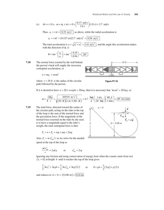 Rotational Motion and the Law of Gravity 343 
8 17 
(c) At t = 1.0 s, ω ω α = + = + ⎛⎝ 
⎞⎠ 
( ) = i t 0 
1 0 2 7 
. 
. . 
rad s 
3.0 s 
s rads 
Thus, a r t= α = 0.35 m s2 as above, while the radial acceleration is 
a r c= ω 2 = ( )( )2 = 0.127 m 2.7 rad s 0.94 m s2 
The total acceleration is a a a c t = 2 + 2 = 1.0 m s2 , and the angle this acceleration makes 
with the direction of a 
c is 
θ = 
⎛ 
1 1 0 35 
⎝ ⎜ 
⎞ 
⎠ ⎟ 
= ⎛⎝ 
⎞⎠ 
. 
. 
= ° tan− tan− 
0 94 
20 
a 
a 
t 
c 
7.18 The normal force exerted by the wall behind 
the person’s back will supply the necessary 
centripetal acceleration, or 
n ma mr c = = ω 2 
where r = 29 ft is the radius of the circular 
path followed by the person. 
If it is desired to have n = 20 × weight = 20mg, then it is necessary that mrω 2 = 20 mg, or 
ω= = ( ) 
2 rad 
20 20 9 8 
( )( ) = 29 1 
4 7 
g 
r 
. 
. 
m s 
ft m 3.281 ft 
s 
rev 
2 rad 
s 
1 min 
re 
1 60 
45 
π 
⎛ 
⎝ ⎜ 
⎞ 
⎠ ⎟ 
⎛ 
⎝ ⎜ 
⎞ 
⎠ ⎟ 
= v min 
7.19 The total force, directed toward the center of 
the circular path, acting on the rider at the top 
of the loop is the sum of the normal force and 
the gravitation force. If the magnitude of the 
normal force (exerted on the rider by the seat) 
is to have a magnitude equal to the rider’s 
weight, the total centripetal force is then 
F n F mg mg mg c g = + = + =2 
Also, F m r c = vtop 
2 so we solve for the needed 
speed at the top of the loop as 
m 
r 
2 
= 2 2 = 2 
mg rg 
v 
v top 
top or 
vi  0 →n 
m 
Ignoring any friction and using conservation of energy from when the coaster starts from rest 
vi ( = 0) at height h until it reaches the top of the loop gives 
1 
2 
1 
2 
m 2 mgh m 2 mg 2r iv + = v + ( ) top or 0 
1 
2 
+ gh = (2rg) + g(2r) 
and reduces to h = 3r = 3(4.00 m) = 12.0 m . 
Figure P7.18 
29 ft 
2r  8.00 m 
→F 
g  m→g 
h 
→V 
top 
 