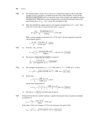344 Chapter 7 
7.20 (a) The natural tendency of the coin is to move in a straight line (tangent to the circular path 
of radius 15.0 cm), and hence, go farther from the center of the turntable. To prevent this, 
the force of static friction must act toward the center of the turntable and supply the needed 
centripetal force. When the necessary centripetal force exceeds the maximum value of the 
static friction force, ( fs )max = μsn = μsmg, the coin begins to slip. 
(b) When the turntable has angular speed ω, the required centripetal force is F mr c = ω 2 . Thus, 
if the coin is not to slip, it is necessary that mr mg s ω 2 ≤ μ , or 
( )( ) s = g 
r 
ω ≤ μ = 
0 350 9 80 
0 150 
4 78 
. . 
. 
. 
m s 
m 
rad s 
2 
With a constant angular acceleration of α = 0.730 rad s2, the time required to reach the 
critical angular speed is 
t = 
ω − 
ω 
α 
= − = 
0 4 78 0 
0 730 
6 55 
. 
. 
. 
rad s 
rad s 
s 2 
7.21 (a) From ΣF ma r c = , we have 
= ( )( ) = v2 2 55 0 4 00 
= t 
T m 
r 
⎛ 
⎝ ⎜ 
⎞ 
⎠ ⎟ 
0 800 
1 
. . 
. 
. 
kg m s 
m 
10 × 103 N = 1.10 kN 
(b) The tension is larger than her weight by a factor of 
T 
mg 
= 1 10 × 
10 
( )( ) = 9 80 
2 04 
. 3 
. 
. 
N 
55.0 kg m s 
time 2 s 
7.22 (a) The centripetal acceleration is a r c t = v2 . Thus, when a a c t = = 0.500 m s2 , we have 
vt c = r a = (400 m)(0.500 m s2 ) = 200 m s = 14.1 m s 
(b) At this time, 
t 
= v − v 200 m s 
− t i 
= = a 
t 
m s 
0 
s 2 
0 500 
28 3 
. 
. 
and the linear displacement is 
t i = ( ) = + ⎛⎝ ⎜ 
⎞⎠ ⎟ 
s t t t 
= + ⎛ 
⎝ ⎜ 
⎞ 
⎠ ⎟ 
v 
v v 
av 
200 m s 
2 
0 
2 
(28.3 s) = 200 m 
(c) The time is t = 28 3. s as found in part (b) above. 
7.23 Friction between the tires and the roadway is capable of giving the truck a maximum centripetal 
acceleration of 
a 
v2 ( ) 2 
= t 
= = 
m s ,max 
,max m s 
r c 
32 . 
0 
6 . 
83 
2 150 
m 
If the radius of the curve changes to 75.0 m, the maximum safe speed will be 
vt c r a ,max ,max = = (75 0 m)(6 83 m s ) = 22 6 m s 2 . . . 
 