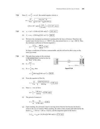 Rotational Motion and the Law of Gravity 345 
= t = v2 
ω 2, the needed angular velocity is 
7.24 Since F m 
mr c 
r 
ω × 
− 
4 . 
0 10 
c − = = 
11 
( × ) 
N 
. kg ( . m 
) 
F 
mr 
16 
3 0 10 0 150 
( × 2 ) = re ⎛ 
= 9.4 10 rad s 
1 rev 
2 rad 
⎝ ⎜ 
⎞ 
⎠ ⎟ 
× 
π 
1.5 102 v s 
7.25 (a) a r c= ω 2 = ( )( )2 = 2.00 m 3.00 rad s 18.0 m s2 
(b) F ma c c = = (50.0 kg)(18.0 m s2 ) = 900 N 
(c) We know the centripetal acceleration is produced by the force of friction. Therefore, the 
needed static friction force is fs = 900 N. Also, the normal force is n = mg = 490 N. Thus, 
the minimum coeffi cient of friction required is 
μs 
= ( ) max = N 
s f 
n 
490 N 
= 1.84 
900 
So large a coeffi cient of friction is unreasonable, and she will not be able to stay on the 
merry-go-round. 
7.26 (a) The only force acting on the astronaut 
is the normal force exerted on him by 
the “fl oor” of the cabin. 
(b) F 
= t = v2 
m 
r 
n c 
= 1 
2 
(c) If n mgE 
, then 
n = ( )( ) = 1 
2 
60.0 kg 9.80 m s2 294 N 
(d) From the equation in Part (b), 
vt 
= = ( )( ) = 
nr 
m 
294 10 0 
60 0 
7 00 
N m 
kg 
m s 
. 
. 
. 
(e) Since vt = rω, we have 
ω= = = vt 
r 
7 00 
10 0 
0 700 
. 
. 
. 
m s 
m 
rad s 
(f) The period of rotation is 
T= = = 2 2 
0 700 
8 98 
π 
ω 
π 
. 
. 
rad s 
s 
(g) Upon standing, the astronaut’s head is moving slower than his feet because his head is 
closer to the axis of rotation. When standing, the radius of the circular path followed by the 
head is rhead = 10.0 m − 1.80 m = 8.20 m, and the tangential speed of the head is 
vt ( ) = r = ( )( ) = head head ω 8.20 m 0.700 rad s 5.74 m s 
 
10.0 m 
Figure P7.26 
 