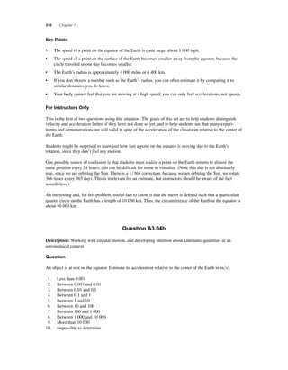 310 Chapter 7 
Key Points: 
• The speed of a point on the equator of the Earth is quite large, about 1 000 mph. 
• The speed of a point on the surface of the Earth becomes smaller away from the equator, because the 
circle traveled in one day becomes smaller. 
• The Earth’s radius is approximately 4 000 miles or 6 400 km. 
• If you don’t know a number such as the Earth’s radius, you can often estimate it by comparing it to 
similar distances you do know. 
• Your body cannot feel that you are moving at a high speed; you can only feel accelerations, not speeds. 
For Instructors Only 
This is the fi rst of two questions using this situation. The goals of this set are to help students distinguish 
velocity and acceleration better, if they have not done so yet, and to help students see that many experi-ments 
and demonstrations are still valid in spite of the acceleration of the classroom relative to the center of 
the Earth. 
Students might be surprised to learn just how fast a point on the equator is moving due to the Earth’s 
rotation, since they don’t feel any motion. 
One possible source of confusion is that students must realize a point on the Earth returns to almost the 
same position every 24 hours; this can be diffi cult for some to visualize. (Note that this is not absolutely 
true, since we are orbiting the Sun. There is a 1365 correction: because we are orbiting the Sun, we rotate 
366 times every 365 days. This is irrelevant for an estimate, but instructors should be aware of the fact 
nonetheless.) 
An interesting and, for this problem, useful fact to know is that the meter is defi ned such that a (particular) 
quarter circle on the Earth has a length of 10 000 km. Thus, the circumference of the Earth at the equator is 
about 40 000 km. 
Question A3.04b 
Description: Working with circular motion, and developing intuition about kinematic quantities in an 
astronomical context. 
Question 
An object is at rest on the equator. Estimate its acceleration relative to the center of the Earth in ms2. 
1. Less than 0.001 
2. Between 0.001 and 0.01 
3. Between 0.01 and 0.1 
4. Between 0.1 and 1 
5. Between 1 and 10 
6. Between 10 and 100 
7. Between 100 and 1 000 
8. Between 1 000 and 10 000 
9. More than 10 000 
10. Impossible to determine 
 