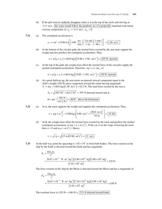 Rotational Motion and the Law of Gravity 347 
(d) If the pail were to suddenly disappear when is it at the top of the circle and moving at 
3.13 m s , the water would follow the parabolic arc of a projectile launched with initial 
velocity components of v v 0 0 3 13 0 x y = . m s , = . 
7.31 (a) The centripetal acceleration is 
ω π 2 9 400 
a r c= =( ) ⎛⎝ 
. ⎞⎠ 
⎞⎠ 
⎛⎝ 
2 
.00 m 
rev 
min 
rad 
1 rev 
⎛⎝ 
= 1 
⎞⎠ 
⎡ 
⎣ ⎢ 
⎤ 
⎦ ⎥ 
1 58 
2 min 
60 s 
. m s2 
(b) At the bottom of the circular path, the normal force exerted by the seat must support the 
weight and also produce the centripetal acceleration. Thus, 
= + ( ) = ( ) + ( ) ⎡⎣ 
n m g ac 
⎤⎦ 
40.0 kg 9.80 1.58 m s2 = 455 N upward 
(c) At the top of the path, the weight must offset the normal force of the seat plus supply the 
needed centripetal acceleration. Therefore, mg n mac = + , or 
= − ( ) = ( ) − ( ) ⎡⎣ 
n m g ac 
⎤⎦ 
40.0 kg 9.80 1.58 m s2 = 329 N upward 
(d) At a point halfway up, the seat exerts an upward vertical component equal to the 
child’s weight (392 N) and a component toward the center having magnitude 
F ma c c = = (40.0 kg)(1.58 m s2 ) = 63.2 N. The total force exerted by the seat is 
FR = (392 ) + (63 2 ) = 2 2 N . N 397 N directed inward and at 
θ = ⎛⎝ 
1 . 392 
63 2 
⎞⎠ 
tan− = ° 
. 
80 8 
N 
N 
above the horizontal 
7.32 (a) At A, the track supports the weight and supplies the centripetal acceleration. Thus, 
= + t = ( ) + v2 ⎡ ( )2 
n mg mr 
5 980 
20 0 
10 
00 kg m s 
m s 
m 
. 2 
. 
⎣ ⎢⎢ 
⎤ 
⎦ ⎥⎥ 
= 25 kN 
(b) At B, the weight must offset the normal force exerted by the track and produce the needed 
centripetal acceleration, or mg n m r t = + v2 . If the car is on the verge of leaving the track, 
then n = 0 and mg m r t = v2 . Hence, 
vt = r g = (15 m)(9.80 m s2 ) = 12 m s 
7.33 At the half-way point the spaceship is 1.92 × 108 m from both bodies. The force exerted on the 
ship by the Earth is directed toward the Earth and has magnitude 
Gm m 
r E 
F 
= E s 
= 
2 
( × − ⋅ ) × 
6.67 10 11 N m2 kg2 (5.98 1024 kg)( 3 00 × 10 
) 
( × ) = 
325 
4 
2 
. kg 
1.92 10 m 
N 
8 
The force exerted on the ship by the Moon is directed toward the Moon and has a magnitude of 
F 
Gm m 
= M s 
r M 
= 
2 
( × − ⋅ ) × 
6.67 10 11 N m2 kg2 (7.36 1022 kg)( 3 00 × 10 
) 
( × ) = 
4 00 
4 
2 
. 
. 
kg 
1.92 10 m 
N 
8 
The resultant force is (325 N − 4.00 N) = 321 N directed toward Earth . 
 