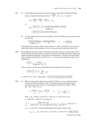 Rotational Motion and the Law of Gravity 349 
7.37 (a) At the midpoint between the two masses, the forces exerted by the 200-kg and 500-kg 
masses are oppositely directed, so from F 
GMm 
r 
= 2 
and r r r 1 2 = = , we have 
ΣF 
GMm 
r 
GMm 
r 
GM 
r 
= 1 − = (m − m ) 
2 
1 
2 
2 2 1 2 
2 
or 
ΣF = 
(6.67 × 10−11 N⋅m2 kg2 )(50.0 kg) 500 kg − 200 kg 
m 
N toward the 500- 
( ) 
( ) 
= × − 
0 200 
2 50 10 
2 
5 
. 
. kg mass 
(b) At a point between the two masses and distance d from the 500-kg mass, the net force will 
be zero when 
G 
( 50 0 )( 200 ) G 
( kg 
) 0 
( = 0 400 
− d 
) ( kg) 
d 
50 0 50 
2 
. 
. 
kg kg . 
m 
2 
or d = 0.245 m 
Note that the above equation yields a second solution d = 1.09 m. At that point, the two gravita-tional 
forces do have equal magnitudes, but are in the same direction and cannot add to zero. 
7.38 The equilibrium position lies between the Earth and the Sun on the line connecting their centers. 
At this point, the gravitational forces exerted on the object by the Earth and Sun have equal mag-nitudes 
and opposite directions. Let this point be located distance r from the center of the Earth. 
Then, its distance from the Sun is (1.496 × 1011 m − r), and we may determine the value of r by 
requiring that 
Gm m 
r 
Gm m 
E S 
2 2 = 
(1.496 × 1011 m − r 
) 
where m m E S and are the masses of the Earth and Sun respectively. This reduces to 
(1.496 × 1011 m − r 
)= = 
r 
m 
m 
S 
E 
577 
or 1.496 × 1011 m = 578 r , which yields r = 2.59 × 108 m from center of the Earth . 
7.39 (a) When the rocket engine shuts off at an altitude of 250 km, we may consider the rocket 
to be beyond Earth’s atmosphere. Then, its mechanical energy will remain constant 
from that instant until it comes to rest momentarily at the maximum altitude. That is, 
KE PE KE PE f f i i + = + , or 
0 
1 
2 
− = 2 − GM m 
r 
m 
GM m 
v or 
r 
E 
i 
E 
max i 
1 
= − + v 
2 
2 1 
i 
r GM r 
max E i 
With r = R + 250 km = 6.38 × 106 m + 250 × 103 m = 6.63 × 106 m and 
i E v= 6.00 km s = 6.00 × 103 m s, this gives 
i6 00 10 
3 2 
1 r 11 max 
. 
m s 
2 6 67 10 5 
. 
= − 
( × ) 
( × − ⋅ ) 
1 06 10 24 6 
N m2 kg2 . . 
. 
98 10 
1 
6 63 10 
7 
( × ) + 
× 
= × − − 
kg m 
m 1 
or rmax = 9.46 × 106 m. The maximum altitude above Earth’s surface is then 
h r RE 
max max = − = 9.46 × 106 m − 6.38 × 106 m = 3.08 × 106 m = 3.08 × 103 km 
continued on next page 
 