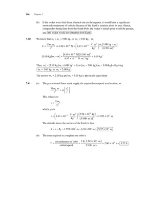 350 Chapter 7 
(b) If the rocket were fi red from a launch site on the equator, it would have a signifi cant 
eastward component of velocity because of the Earth’s rotation about its axis. Hence, 
compared to being fi red from the South Pole, the rocket’s initial speed would be greater, 
and the rocket would travel farther from Earth . 
7.40 We know that m1 + m2 = 5.00 kg, or m m 2 1 = 5.00 kg − 
F 
⋅ 
= Gm m 
⇒ × = × r 
⎛ 
⎝ 
1 2 − − 
2 
1.00 10 8 N 6.67 10 11 
N m 
kg 
2 
⎜ 2 
⎞ 
⎠ ⎟ 
( − ) 
( ) 
m m 1 1 
2 
5 . 
00 
0 . 
200 
kg 
m 
( N m 5 00 
) − = 
1 00 10 0 200 
2 
1 1 
6 67 8 2 
. 
. . 
. 
kg 
( × − )( ) 
m m 
= 10− 
. 2 
6 00 11 N m kg 
× ⋅ 
kg 2 2 
2 
1 − (5.00 kg) + 6.00 kg2 = 0, 
Thus, m m 1 
or m m 1 1 ( − 3.00 kg)( − 2.00 kg) = 0 
giving 
m m 1 2 = 3.00 kg, so = 2.00 kg . 
The answer m1 = 2.00 kg and m2 = 3.00 kg is physically equivalent. 
7.41 (a) The gravitational force must supply the required centripetal acceleration, so 
Gm m 
r 
2 
E m 
t 
2 
r 
= 
⎛ 
⎝ ⎜ 
⎞ 
⎠ ⎟ 
v 
This reduces to 
r 
GmE 
t 
= 
v2 
which gives 
( × ) 6 67 10− 
r = ⎛ × ⋅ 
⎝ ⎜ 
2 ⎞ 
kg 
2 0 
⎠ ⎟ 
5 98 10 
5 00 
11 
24 
. 
. 
N m 
kg 
( ) = 1 . 595 × 
10 7 
m m s 
2 
The altitude above the surface of the Earth is then 
= − = 1.595 × 107 m − 6.38 × 106 m = 9.57 × 106 m 
h r RE 
(b) The time required to complete one orbit is 
T= = circumference of orbit 
orbital speed 
4 ( × )= × = 
2π 1.595 10 
5 000 
2 00 10 5 57 
7 
m 
m s 
. s . h 
 