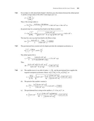 Rotational Motion and the Law of Gravity 351 
7.42 For an object in orbit about Earth, Kepler’s third law gives the relation between the orbital period 
T and the average radius of the orbit (“semi-major axis”) as 
T 
GM 
r 
E 
2 
2 
⎛ 
4 3 = 
⎝ ⎜ 
⎞ 
⎠ ⎟ 
π 
Thus, if the average radius is 
r 
+ 
min max = + = . × 
r r = 
2 
6 670 385 000 
1 96 105 km km 
2 
km = 1.96 × 108 m 
the period (time for a round trip from Earth to the Moon) would be 
T 
3 8 3 
r 
GME 
= = 
( 1 96 × 10 
) 
11 π π 
2 2 
6 67 × 10 
− ⋅ . 
. 
m 
( N m2 kg2 )( × )= × 
5 98 10 
8 63 10 24 
5 
. 
. 
kg 
s 
The time for a one way trip from Earth to the Moon is then 
Δt = T = × 
× 
⎛⎝ ⎜ 
⎞⎠ ⎟ 
1 
8 63 10 
1 
= 2 
2 
10 
4 9 
5 
4 
. 
. 
s day 
8.64 s 
9 d 
7.43 The gravitational force exerted on Io by Jupiter provides the centripetal acceleration, so 
m 
r 
GM m 
r 
t v2 
2 
⎛ 
⎝ ⎜ 
⎞ 
⎠ ⎟ 
= , or M 
= t v2 
r 
G 
The orbital speed of Io is 
vt 
8 π π . 
2 2 4 22 10 
r 
T 
= = 
( × ) 
( . 
) 
1 77 86 400 
m 
days ( s day)= 1.73 × 104 m s 
Thus, 
M = 
( × )( × ) 
8 4 2 
4 . 22 10 1 . 
73 10 
× − ⋅ 
6 67 10 
11 
. 
m ms 
N m2 kg 
kg 2 = 1.90 × 1027 
7.44 (a) The satellite moves in an orbit of radius r RE = 2 and the gravitational force supplies the 
required centripetal acceleration. Hence, m R Gmm R t E E E v2 2 ( 2 ) = (2 ) , or 
vt 
m s ( ) 
( × )= × 
× − 
⎛ 
= = × ⋅ E 
Gm 
R 
E 
⎝ ⎜ 
⎞ 
⎠ ⎟ 
2 
6 67 10 
5 98 10 11 
24 
. 
. 
N m 
kg 
2 
2 
kg 
m 
2 6 38 10 
5 59 10 6 
3 
. 
. 
(b) The period of the satellite’s motion is 
T 
2 r 
2 2638 10 
= = = 
t 
× ( ) ⎡⎣⎤⎦ 
× 
1 43 
π π 
. 
6 v 
. 
m 
5.59 103 m s ×104 s = 3.98 h 
(c) The gravitational force acting on the satellite is F Gm m r E = 2, or 
( × ) 6 67 10− 
5 98 10 600 11 
F = ⎛ × ⋅ 
⎝ ⎜ 
⎞ 
⎠ ⎟ 
24 
. 
N m . 
kg 
2 kg 
2 
kg 
m 
N 
( ) 
× ( ) ⎡⎣ 
⎤⎦ 
= × 
2 6 38 10 
1 47 10 
6 2 
3 
. 
. 
 