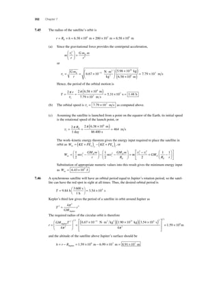 352 Chapter 7 
7.45 The radius of the satellite’s orbit is 
r = RE + h = 6.38 × 106 m + 200 × 103 m = 6.58 × 106 m 
(a) Since the gravitational force provides the centripetal acceleration, 
m 
t E v2 
r 
Gm m 
r 
2 
⎛ 
⎝ ⎜ 
⎞ 
⎠ ⎟ 
= 
or 
vt 
m s ( ) 
( × )= × 
× 6 67 10− 
5 98 10 11 
= = × ⋅ ⎛ 
E Gm 
r 
⎝ ⎜ 
2 ⎞ 
k 
2 
⎠ ⎟ 
24 
. 
. 
N m 
kg 
g 
m 
6 58 10 
7 79 10 6 
3 
. 
. 
Hence, the period of the orbital motion is 
T 
π r 
π 
3 v 
= = 
t 
( × ) 
× 
= × 2 2 6 58 10 
7 79 10 
5 31 10 
6 
3 
. 
. 
. 
m 
m s 
s = 1.48 h 
(b) The orbital speed is vt= 7.79 × 103 m s as computed above. 
(c) Assuming the satellite is launched from a point on the equator of the Earth, its initial speed 
is the rotational speed of the launch point, or 
vi 
( × ) = 2 
1 
E R = = 
2 6 38 10 
86 400 
464 
6 π π 
day 
m 
s 
m s 
. 
The work–kinetic energy theorem gives the energy input required to place the satellite in 
orbit as W = ( KE + PE ) − ( KE + PE ) , or 
nc g f g i 
⎛ 
GM m 
R nc t 
W m 
GM m 
r 
m 
E 
i 
E 
E 
= − ⎛⎝ ⎜ 
⎞⎠ ⎟ 
− − 
⎝ ⎜ 
⎞ 
⎠ ⎟= 1 
2 
1 
2 
− + 1 − 1 
v2 v2 m GM 
R r 
t i 
E 
E 
v2 v2 
2 
⎛ 
⎝ ⎜ 
⎞ 
⎠ ⎟ 
⎡ 
⎣ ⎢ 
⎤ 
⎦ ⎥ 
Substitution of appropriate numeric values into this result gives the minimum energy input 
as Wnc= 6.43 × 109 J . 
7.46 A synchronous satellite will have an orbital period equal to Jupiter’s rotation period, so the satel-lite 
can have the red spot in sight at all times. Thus, the desired orbital period is 
T = ⎛⎝ 
⎞⎠ 
3 600 
s 
9 84 = × 
. h 3.54 104 
1 h 
s 
Kepler’s third law gives the period of a satellite in orbit around Jupiter as 
T 
4 3 = π 
2 r 
GM 
2 
Jupiter 
The required radius of the circular orbit is therefore 
r 
GM T 
= 
⎛ 
⎝ ⎜ 
⎞ 
⎠ ⎟ 
= 
× − ⋅ 
Jupiter 
2 N m2 kg2 
2 
1 3 11 
4 
6 67 10 
π 
⎡( . )( × )( × ) 
⎣ 
⎢⎢ 
⎤ 
⎦ 
⎥⎥ 
27 4 2 
1 90 10 3 54 10 
4 
2 
1 3 
. kg . s 
π 
= 1.59 × 108m 
and the altitude of the satellite above Jupiter’s surface should be 
h = r − R = × − × = × Jupiter 1.59 108 m 6.99 107 m 8.91 107 m 
 