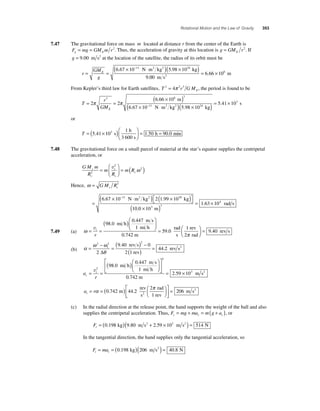 Rotational Motion and the Law of Gravity 353 
7.47 The gravitational force on mass m located at distance r from the center of the Earth is 
F mg GM mr g E = = 2. Thus, the acceleration of gravity at this location is g GM r E = 2. If 
g = 9.00 m s2 at the location of the satellite, the radius of its orbit must be 
r 
GM 
g 
= E = 
(6 . 67 × 10− 11 N ⋅ m2 kg2 )(5 . 98 × 10 24 
kg 
) 
9 
. 
00 
6 66 106 
m s 
m 2 = . × 
2 = 4π 2 3 , the period is found to be 
From Kepler’s third law for Earth satellites, T rGME 
T 
3 6 3 
r 
GME 
= = 
( 6 66 × 10 
) 
11 π π 
2 2 
6 67 × 10 
− ⋅ . 
. 
m 
( N m2 kg2 )( × )= × 
5 98 10 
5 41 10 24 
3 
. 
. 
kg 
s 
or 
T = ( × )⎛ 
h 
5 41 10 = = 
⎝ ⎜ 
⎞ 
⎠ ⎟ 
1 
. 3 s 1.50 90.0 
3 600 s 
h min 
7.48 The gravitational force on a small parcel of material at the star’s equator supplies the centripetal 
acceleration, or 
GM m 
R 
2 
v = ( ) ω 
= 2 
s m 
t 
m R 
s 
2 s 
R 
s 
⎛ 
⎝ ⎜ 
⎞ 
⎠ ⎟ 
Hence, ω = GM R s s 
3 
= 
× ⋅ ( ) × ( ) ⎡⎣ 
⎤⎦ 
6 67 10− 2 1 99 10 
. 11 . 30 
N m2 kg2 kg 
( 0 × ) = × 
10 
. 
10 
1 63 10 
3 3 
4 
m 
. rad s 
7.49 (a) ω= = 
( )⎛ 
⎝ ⎜ 
⎞ 
⎠ ⎟ 
98 0 
0 447 
1 
. 
. 
mi h 
m s 
mi h 
= vt 
r 
0.742 m 
59 0 
⎛⎝ ⎜ ⎞⎠ ⎟ 
1 
rev 
2 rad 
rad 
s 
. 9.40 
rev s 
π 
= 
= − = ( ) − 
2 2 2 
2 
(b) α ω ω 
θ 
9 40 0 
( ) = 
i 44 2 
2 1 
Δ 
. 
. 
rev s 
rev 
rev s2 
a 
= t = 
r c 
( )⎛ 
⎝ ⎜ 
⎞ 
⎠ ⎟ 
⎡ 
⎣ ⎢ 
⎤ 
⎦ ⎥ 
v2 
98 0 
0 447 
. 
. 
mi h 
m s 
1 mi h 
2 
2 59 103 
0.742 m 
= . × m s2 
a r t= =( ) ⎛⎝ ⎜ 
⎞⎠ ⎟ 
α ⎡ π 
0 742 44 2 
2 
1 
. m . 
rev 
s 
rad 
2 rev ⎣ ⎢ 
⎤ 
⎦ ⎥ 
= 206 m s2 
(c) In the radial direction at the release point, the hand supports the weight of the ball and also 
supplies the centripetal acceleration. Thus, F mg ma m g a r r r = + = ( + ), or 
Fr = (0.198 kg)(9.80 m s2 + 2.59 × 103 m s2 ) = 514 N 
In the tangential direction, the hand supplies only the tangential acceleration, so 
F ma t t = = (0 198 )(206 ) = 40 8 2 . kg m s . N 
 