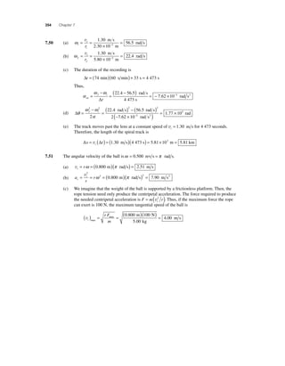 354 Chapter 7 
7.50 (a) ωi 
= t 
= 
i r 
× 
= − 
v 1 30 
56 5 
rad s 2 
. 
. 
m s 
2.30 10 m 
(b) ω f 
= t 
= 
f r 
× 
= − 
v 1 30 
22 4 
. 
. 
m s 
rad s 2 
5.80 10 m 
(c) The duration of the recording is 
Δt = (74 min)(60 s min) + 33 s = 4 473 s 
Thus, 
α 
( − ) = − × f i 
Δt 
ω ω 
av 
rad s 
s 
= 
− 
= 
22 4 56 5 
4 473 
7 62 10 
. . 
. −3 rad s2 
(d) Δθ 
2 2 2 2 
2 
ω ω 
α 
= 
− 
( rad s ) − ( 6.5 rad s 
) 
= − 
f i 
22 4 5 
2 7 6 
2 10 
. 
. 
1 77 10 3 
5 
( × ) = × − rad s 
rad 2 . 
(e) The track moves past the lens at a constant speed of vt = 1.30 m s for 4 473 seconds. 
Therefore, the length of the spiral track is 
Δs Δt t = v ( ) = (1.30 m s)(4 473 s) = 5.81×103 m = 5.81 km 
7.51 The angular velocity of the ball is ω = 0.500 rev s = π rad s. 
(a) vt = rω = (0.800 m)(π rad s) = 2.51 m s 
(b) a 
= t = = ( )( ) = v2 
r c 
r 
2 2 ω 0.800 m π rad s 7.90 m s2 
(c) We imagine that the weight of the ball is supported by a frictionless platform. Then, the 
rope tension need only produce the centripetal acceleration. The force required to produce 
the needed centripetal acceleration is F m r t = (v2 ). Thus, if the maximum force the rope 
can exert is 100 N, the maximum tangential speed of the ball is 
( ) r F 
=( 0 800 m )( 100 
N 
) v= max = t 
max 
m kg 
5 00 
4 00 
. 
. 
. m s 
 