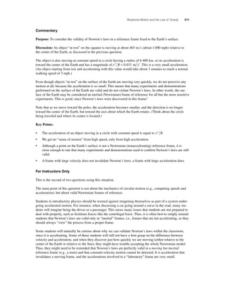 Rotational Motion and the Law of Gravity 311 
Commentary 
Purpose: To consider the validity of Newton’s laws in a reference frame fi xed to the Earth’s surface. 
Discussion: An object “at rest” on the equator is moving at about 465 ms (about 1 000 mph) relative to 
the center of the Earth, as discussed in the previous question. 
The object is also moving at constant speed in a circle having a radius of 6 400 km, so its acceleration is 
toward the center of the Earth and has a magnitude of v2 R = 0.033 m s2. This is a very small acceleration. 
(An object starting from rest and accelerating with this value would take about 3 minutes to reach a normal 
walking speed of 3 mph.) 
Even though objects “at rest” on the surface of the Earth are moving very quickly, we do not perceive any 
motion at all, because the acceleration is so small. This means that many experiments and demonstrations 
performed on the surface of the Earth are valid and do not violate Newton’s laws. In other words, the sur-face 
of the Earth may be considered an inertial (Newtonian) frame of reference for all but the most sensitive 
experiments. This is good, since Newton’s laws were discovered in this frame! 
Note that as we move toward the poles, the acceleration becomes smaller, and the direction is no longer 
toward the center of the Earth, but toward the axis about which the Earth rotates. (Think about the circle 
being traveled and where its center is located.) 
Key Points: 
• The acceleration of an object moving in a circle with constant speed is equal to v2 R. 
• We get no “sense of motion” from high speed, only from high acceleration. 
• Although a point on the Earth’s surface is not a Newtonian (nonaccelerating) reference frame, it is 
close enough to one that many experiments and demonstrations used to confi rm Newton’s laws are still 
valid. 
• A frame with large velocity does not invalidate Newton’s laws; a frame with large acceleration does. 
For Instructors Only 
This is the second of two questions using this situation. 
The main point of this question is not about the mechanics of circular motion (e.g., computing speeds and 
acceleration), but about valid Newtonian frames of reference. 
Students in introductory physics should be warned against imagining themselves as part of a system under-going 
accelerated motion. For instance, when discussing a car going around a curve in the road, many stu-dents 
will imagine being the driver or a passenger. This raises many issues that students are not prepared to 
deal with properly, such as fi ctitious forces like the centrifugal force. Thus, it is often best to simply remind 
students that Newton’s laws are valid only in “inertial” frames, i.e., frames that are not accelerating, so they 
should always “view” the process from a proper frame. 
Some students will naturally be curious about why we can validate Newton’s laws within the classroom, 
since it is accelerating. Some of these students will still not have a fi rm grasp on the difference between 
velocity and acceleration, and when they discover just how quickly we are moving (either relative to the 
center of the Earth or relative to the Sun), they might have trouble accepting the whole Newtonian model. 
Thus, they might need to be reminded that Newton’s laws are perfectly valid in a moving but inertial 
reference frame (e.g., a train) and that constant-velocity motion cannot be detected. It is acceleration that 
invalidates a moving frame, and the accelerations involved in a “laboratory” frame are very small. 
 