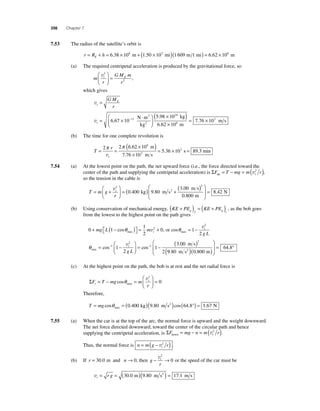 356 Chapter 7 
7.53 The radius of the satellite’s orbit is 
r = RE + h = 6.38 × 106 m + (1.50 × 102 mi)(1 609 m 1 mi) = 6.62 × 106 m 
(a) The required centripetal acceleration is produced by the gravitational force, so 
m 
t E v2 
r 
GM m 
r 
2 
⎛ 
⎝ ⎜ 
⎞ 
⎠ ⎟ 
= , 
which gives 
vt 
E GM 
r 
= 
( 5 98 × 10 ) 6 67 10− 
11 
vt= × ⋅ ⎛ 
⎝ ⎜ 
⎞ 
⎠ ⎟ 
24 
. 
. 
N m 
kg 
kg 
6. 
2 
m s × 6 
2 62 10 m 
= 7.76 × 103 
(b) The time for one complete revolution is 
T 
π r 
π 
3 v 
= = 
t 
( × ) 
× 
= × 2 2 6 62 10 
7 76 10 
5 36 10 
6 
3 
. 
. 
. 
m 
m s 
s = 89.3 min 
7.54 (a) At the lowest point on the path, the net upward force (i.e., the force directed toward the 
center of the path and supplying the centripetal acceleration) is ΣF T mg m r up t = − = (v2 ), 
so the tension in the cable is 
m s 2 ⎛ ) 
= ( ) + v2 ( 
= + t 
T m g 
r 
⎛ 
⎝ ⎜ 
⎞ 
⎠ ⎟ 
0 400 9 80 
3 00 
. . 
. 
kg m s 
⎝ ⎜ 
⎞ 
⎠ ⎟ 
= 
2 
0 800 
8 42 
. 
. 
m 
N 
( + ) = ( + ) , as the bob goes 
(b) Using conservation of mechanical energy, KE PE KE PE g f g i 
from the lowest to the highest point on the path gives 
0 1 
1 
2 
0 2 + − ( ) ⎡⎣ 
⎤⎦ 
mg L = m + i cosθmax v , or cosθmax = 1− 
2 
v2i 
g L 
θmax 
⎛ 
( ) cos− . m s 
1 
= cos− 
− = − 
⎝ ⎜ 
⎞ 
vi 
g L 9 80 0 800 
⎠ ⎟ 
2 
1 
2 
1 
2 
1 
3 00 
2 
64 8 
. . 
. 
( m s2 )( m) 
⎛ 
⎝ ⎜ 
⎞ 
⎠ ⎟ 
= ° 
(c) At the highest point on the path, the bob is at rest and the net radial force is 
ΣF T mg m 
⎛ 
= − = t 
cosθ = max 
⎝ ⎜ 
r r 
⎞ 
⎠ ⎟ 
v2 
0 
Therefore, 
T = mg cosθ = ( . )( . )cos ( . ) = max 
0 400 kg 9 80 m s2 64 8° 1.67 N 
7.55 (a) When the car is at the top of the arc, the normal force is upward and the weight downward. 
The net force directed downward, toward the center of the circular path and hence 
supplying the centripetal acceleration, is ΣF mg n m r down t = − = (v2 ). 
Thus, the normal force is n m g r t = ( − v2 ) . 
(b) If r = 30.0 m and n→ 0, then g 
− t → v2 
r 
0 or the speed of the car must be 
vt = r g = (30.0 m)(9.80 m s2 ) = 17.1 m s 
 