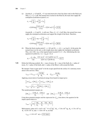 358 Chapter 7 
(a) At point A, y = R and Wnc = 0 (no nonconservative force has done work on the block yet). 
= 2 + 2 . The normal force exerted on the block by the track must supply the 
Thus, v v A 2 gR 
0 
centripetal acceleration at point A, so 
n m 
⎛ 
⎛ 
2 
g A 
R 
m 
R 
= A 
⎝ ⎜ 
⎞ 
⎠ ⎟ 
= + 
⎝ ⎜ 
⎞ 
⎠ ⎟ 
v2 v 
0 
2 
= ( ) ( ) + ( ) ⎛ 
m s 
m 
0 50 = 
⎝ ⎜ 
⎞ 
⎠ ⎟ 
4 0 
1 5 
2 98 1 
2 
. 
. 
. 
kg . 
m s2 5 N 
At point B, y Wnc = 0 and is still zero. Thus, v v B 2 gR 
= 2 + 4 . Here, the normal force must 
0 
supply the centripetal acceleration and support the weight of the block. Therefore, 
n m 
⎛ 
⎛ 
2 
g B 
R 
mg m 
R 
= B 
⎝ ⎜ 
⎞ 
⎠ ⎟ 
+ = + 
⎝ ⎜ 
⎞ 
⎠ ⎟ 
v2 v 
0 
5 
= ( ) ( ) + ( ) ⎛ 
m s 
m 
0 50 = 
⎝ ⎜ 
⎞ 
⎠ ⎟ 
4 0 
1 5 
5 9 8 3 
2 
. 
. 
. 
kg . 
m s2 0 N 
(b) When the block reaches point C, y = 2R and W f L mg L nc k k = − = −μ ( ) . At this point, the 
normal force is to be zero, so the weight alone must supply the centripetal acceleration. 
Thus, m (v2 R ) = mg , or the required speed at point C is v2 = R g. Substituting this into 
c c equation [1] yields Rg = v 2 − 2μ gL + 0, or 
0 
k μk 
v ( ) − ( )( ) 0 
2 2 
2 
= − = 
Rg 
gL 
m s m m s2 
( m s2 )( m) = 
4 . 0 1 . 5 9 . 
8 
2 98 
. 
0 40 
0 17 
. 
. 
7.59 Defi ne the following symbols: Mm = mass of moon, Me = mass of the Earth, Rm = radius of 
moon, Re = radius of the Earth, and r = radius of the Moon’s orbit around the Earth. 
We interpret “lunar escape speed” to be the escape speed from the surface of a stationary moon 
alone in the universe. Then, 
v v launch escape = 2 = 2 
2GM 
R 
m 
m 
, or 
2 8 = GM 
vlaunch 
R 
m 
m 
Applying conservation of mechanical energy from launch to impact gives 
1 
2 
v v impact launch + ( ) = +( ), or 
1 
2 
m 2 PE m 2 PE g f g i 
v v impact launch = + ( ) − ( ) ⎡⎣⎢ 
⎤⎦⎥ 
2 2 
m 
PE PE g i g f 
The needed potential energies are 
( ) = − G M m 
PE 
− e and PE 
R 
GM m 
m 
r g i 
m 
( ) = − G M m 
− m 
R 
GM m 
e 
r g f 
e 
2 from above, the equation for the 
Using these potential energies and the expression for vlaunch 
impact speed reduces to 
⎛ ( − ) 
vimpact= + − 
⎝ ⎜ 
⎞ 
⎠ ⎟ 
2 
3 
G 
M 
R 
M 
R 
M M 
r 
m 
m 
e 
e 
e m 
With numeric values of G = 6.67 × 10−11 N⋅m2 kg2, Mm= 7.36 × 1022 kg, Rm= 1.74 × 106 m, 
Re= 6.38 × 106 m, and r = 3.84 × 108 m, we fi nd 
vimpact = 1.18 × 104 m s = 11.8 km s 
 