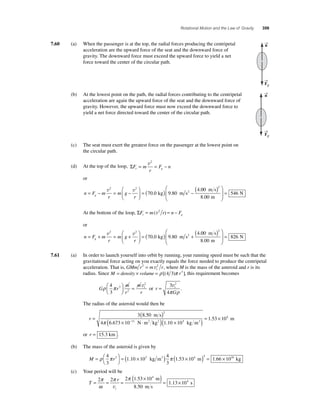 Rotational Motion and the Law of Gravity 359 
7.60 (a) When the passenger is at the top, the radial forces producing the centripetal 
acceleration are the upward force of the seat and the downward force of 
gravity. The downward force must exceed the upward force to yield a net 
force toward the center of the circular path. 
(b) At the lowest point on the path, the radial forces contributing to the centripetal 
acceleration are again the upward force of the seat and the downward force of 
gravity. However, the upward force must now exceed the downward force to 
yield a net force directed toward the center of the circular path. 
(c) The seat must exert the greatest force on the passenger at the lowest point on 
the circular path. 
F n r g = = − v2 
(d) At the top of the loop, ΣF m 
r 
or 
⎛ 
N ⎛ ( ) 
= ( ) − v2 v2 
r g = − = − 
n F mr 
m g 
⎝ ⎜ 
⎞ 
⎠ ⎟ 
kg m s2 00 
70 0 9 80 
4 
. . 
. 
8 00 
546 
2 m s 
m 
⎝ ⎜ 
⎞ 
⎠ ⎟ 
= 
. 
At the bottom of the loop, ΣF m r n F r g = (v2 ) = − 
or 
⎛ 
N ⎛ ( ) 
= ( ) + v2 v2 
r g = + = + 
n F mr 
m g 
⎝ ⎜ 
⎞ 
⎠ ⎟ 
kg m s2 00 
70 0 9 80 
4 
. . 
. 
8 00 
826 
2 m s 
m 
⎝ ⎜ 
⎞ 
⎠ ⎟ 
= 
. 
7.61 (a) In order to launch yourself into orbit by running, your running speed must be such that the 
gravitational force acting on you exactly equals the force needed to produce the centripetal 
acceleration. That is, GMm r 2 = m v2 r , where M is the mass of the asteroid and r is its 
t 
radius. Since M = density × volume = ρ [(4 3)π r3 ], this requirement becomes 
2 ⎛⎝ ⎜ 
⎞⎠ ⎟= v 
ρ π t 4 
G r 
m 
r 
m 
r 
3 
3 
2 
or r 
v2 
π ρ 
= t 3 
G 
4 
. 
The radius of the asteroid would then be 
3 ( 8 50 
) 
r = 2 
. 
m s 
m ( 3 )= . × 
( × − ⋅ ) × 
π 11 
N m2 kg2 3 
4 6 . 673 10 1 . 
10 10 
1 53 104 
kg m 
or r = 15.3 km . 
(b) The mass of the asteroid is given by 
ρ π = ( × ) π ( × ) 4 
M r = ⎛⎝ 
⎞⎠ 
3 
1 10 10 
4 
3 
3 . 3 kg m3 1.53 104 m 3 = 1.66 × 1016 kg 
(c) Your period will be 
T 
2 ( × )= × 2 2 1 53 10 
π r 
π 
v 
= = = 
t 
. 
. 
8 50 
1 13 10 
4 
π 
. 
4 ω 
m 
m s 
s 
→n 
→F 
g 
→n 
→F 
g 
 