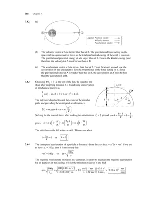 360 Chapter 7 
7.62 (a) 
Legend: Position vector 
Velocity vector 
Acceleration vector 
B A 
(b) The velocity vector at A is shorter than that at B. The gravitational force acting on the 
spacecraft is a conservative force, so the total mechanical energy of the craft is constant. 
The gravitational potential energy at A is larger than at B. Hence, the kinetic energy (and 
therefore the velocity) at A must be less than at B. 
(c) The acceleration vector at A is shorter than that at B. From Newton’s second law, the 
acceleration of the spacecraft is directly proportional to the force acting on it. Since 
the gravitational force at A is weaker than that at B, the acceleration at A must be less 
than the acceleration at B. 
7.63 Choosing PEg = 0 at the top of the hill, the speed of the 
skier after dropping distance h is found using conservation 
of mechanical energy as 
1 
2 
m 2 m g h 0 0 t v− = +, or vt 2 = 2 g h 
The net force directed toward the center of the circular 
path, and providing the centripetal acceleration, is 
ΣF mg n m 
⎛ 
= − = t 
⎝ ⎜ 
R r 
⎞ 
⎠ ⎟ 
cosθ v2 
vi  0 
Solving for the normal force, after making the substitutions vt 2 = 2 g h and cosθ = − = − R h 
R 
h 
R 
1 , 
gives n mg 
h 
R 
m 
gh 
R 
mg 
h 
R 
= − ⎛⎝ 
⎞⎠ 
− ⎛⎝ 
⎞⎠ 
= − ⎛⎝ 
⎞⎠ 
1 
2 
1 
3 
The skier leaves the hill when n→ 0 . This occurs when 
1 
3 
− = 0 h 
R 
or h 
R = 
3 
7.64 The centripetal acceleration of a particle at distance r from the axis is a r r c t = v2 = ω 2. If we are 
to have a g c = 100 , then it is necessary that 
100 = or = 
r g 
g 
r 
ω 2 100 ω 
The required rotation rate increases as r decreases. In order to maintain the required acceleration 
for all particles in the casting, we use the minimum value of r and fi nd 
ω= = ( ) 
× 
rad 2 
= − 
100 100 9 80 
2 10 10 
216 2 
g 
rmin 
. 
. 
m s 
m 
s 
1 rev 
60 . 
0 
s 
= 2 06 × 103 
r 
2 
rad 
1 min 
π 
⎛⎝ 
⎞⎠ 
⎛⎝ 
⎞⎠ 
. 
ev 
min 
→n 
h 
R  h 
m→g 
  R 
 