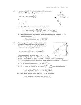 Rotational Motion and the Law of Gravity 361 
7.65 The sketch at the right shows the car as it passes the highest point 
on the bump. Taking upward as positive, we have 
ΣF ma n mg m 
⎛ 
r y y = ⇒ − = − 
⎝ ⎜ 
⎞ 
⎠ ⎟ 
v2 
or 
⎛ 
n m g 
r 
= − 
⎝ ⎜ 
⎞ 
⎠ ⎟ 
v2 
(a) If v = 8.94 m s, the normal force exerted by the road is 
⎡ ( . 
) 
n = ( ) − 1 800 9 80 = 
⎣ ⎢ 
⎤ 
⎦ ⎥ 
8 94 
20 4 
2 
kg 
m 
s 
m s 
. 
2 . 
m 1.06 × 104 N = 10.6 kN 
(b) When the car is on the verge of losing contact with the road, n = 0. This gives g = v2 r 
and the speed must be 
v = rg = (20.4 m)(9.80 m s2 ) = 14.1 m s 
7.66 When the rope makes angle θ with the vertical, the net 
force directed toward the center of the circular path is 
ΣF T mg r= − cosθ as shown in the sketch. This force 
supplies the needed centripetal acceleration, so 
− = t 
T mg m 
r 
⎛ 
⎝ ⎜ 
⎞ 
⎠ ⎟ 
cosθ v2 
= + t 
, or T m g 
r 
⎛ 
⎝ ⎜ 
⎞ 
⎠ ⎟ 
cosθ v2 
Using conservation of mechanical energy, with KE = 0 at 
θ = 90° and PEg = 0 at the bottom of the arc, the speed when 
the rope is at angle θ from the vertical is given by 12 
m 2 mg r r 0 mg r t v + ( − cosθ ) = + , or 
vt 2 = 2 g r cosθ . The expression for the tension in the rope at angle θ then reduces to T = 3m g cosθ . 
(a) At the beginning of the motion, θ = 90° and T = 0 . 
θ = = = . 2 5 2 5 
(b) At 1.5 m from the bottom of the arc, cos 
. . 
0 63 
m m 
r 4.0 m 
and the tension is 
T = 3(70 kg)(9.8 m s2 )(0.63) = 1.3 × 103 N = 1.3 kN 
(c) At the bottom of the arc, θ = 0° and cosθ = 1.0 , so the tension is 
T = 3(70 kg)(9.8 m s2 )(1.0) = 2.1 × 103 N = 2.1 kN 
→n 
→F 
gm→g 
r 
r 
1.5 m 2.5 m 
→T  
 
→w 
m→g 
 