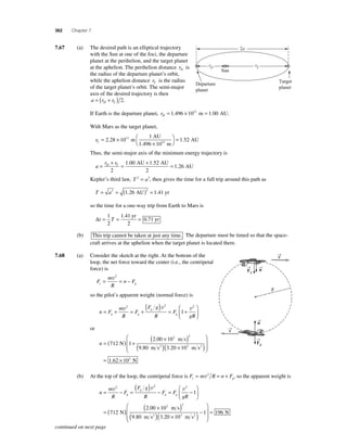 362 Chapter 7 
7.67 (a) The desired path is an elliptical trajectory 
with the Sun at one of the foci, the departure 
planet at the perihelion, and the target planet 
at the aphelion. The perihelion distance rD is 
the radius of the departure planet’s orbit, 
while the aphelion distance rT is the radius 
of the target planet’s orbit. The semi-major 
axis of the desired trajectory is then 
a = (rD + rT ) 2. 
If Earth is the departure planet, rD= 1.496 × 1011 m = 1.00 AU. 
With Mars as the target planet, 
rT= × 
AU 
11 1 52 
11 . m . 
× 
⎛⎝ 
⎞⎠ 
1 
2 28 10 = 
1.496 10 
m 
Departure 
planet 
AU 
Thus, the semi-major axis of the minimum energy trajectory is 
a 
r r = D + T = + = 
2 
1 00 1 52 
1 26 
. . 
. 
AU AU 
2 
AU 
Kepler’s third law, T 2 = a3, then gives the time for a full trip around this path as 
T = a = ( ) = 3 3 1.26 AU 1.41 yr 
so the time for a one-way trip from Earth to Mars is 
Δt = T = = 1 
2 
1 41 
0 71 
. 
. 
yr 
2 
yr 
(b) This trip cannot be taken at just any time. The departure must be timed so that the space-craft 
arrives at the aphelion when the target planet is located there. 
7.68 (a) Consider the sketch at the right. At the bottom of the 
loop, the net force toward the center (i.e., the centripetal 
force) is 
n F c g = = − v2 
F 
m 
R 
so the pilot’s apparent weight (normal force) is 
g = + = +( ) = + 
n F 
m 
R 
F 
F g 
R 
F 
g 
⎛ 
⎝ ⎜ 
gR g g 
⎞ 
⎠ ⎟ 
v2 v2 v2 
1 
or 
n = ( ) + 
( × ) 
2 2 
m s 
. 
3 N 
( ) × 
712 1 
2 00 10 
m s2 
. . m s 
9 80 3 20 10 
N 
( 2 ) 
⎛ 
⎝ ⎜⎜ 
⎞ 
⎠ ⎟⎟ 
= 1.62 × 103 
(b) At the top of the loop, the centripetal force is F m R n F c g = v2 = + , so the apparent weight is 
n 
) − = − 
g g = − = ( 
m 
R 
F 
F g 
R 
F F 
g 
⎛ 
⎝ ⎜ 
gR g 
⎞ 
⎠ ⎟ 
= ( 
v2 v2 v2 
1 
712 N) ( × ) 
⎛ 2 00 10 
9 80 3 20 10 
( )( × ) − 
1 
2 2 
3 
. 
. . 
m s 
m s2 m s2 
⎝ ⎜⎜ 
⎞ 
⎠ ⎟⎟ 
= 196 N 
Target 
planet 
Sun 
2a 
rD rT 
→v 
R 
→n 
→n 
→F 
g 
→F 
g 
→v 
continued on next page 
 