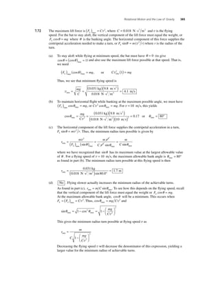 Rotational Motion and the Law of Gravity 365 
7.72 The maximum lift force is (FL )max = Cv2, where C = 0.018 N⋅ s2 m2 and v is the fl ying 
speed. For the bat to stay aloft, the vertical component of the lift force must equal the weight, or 
F mg L cosθ = where θ is the banking angle. The horizontal component of this force supplies the 
centripetal acceleration needed to make a turn, or F m r L sinθ = (v2 ) where r is the radius of the 
turn. 
(a) To stay aloft while fl ying at minimum speed, the bat must have θ = 0 (to give 
cos cos max θ = ( θ ) = 1) and also use the maximum lift force possible at that speed. That is, 
we need 
( F ) ( cosθ ) = mg , or Cv 2 (1) = 
mg L max max min 
Thus, we see that minimum fl ying speed is 
vmin 
( )( ) 
. . 
. 
0 031 9 8 
0 018 
= mg 
C 
= = . 
⋅ 
4 
kg m s 
N s m 
2 
2 2 1 m s 
(b) To maintain horizontal fl ight while banking at the maximum possible angle, we must have 
F mg L ( ) = max max cosθ , or Cv2 cos mg max θ = . For v = 10 m s, this yields 
cos 
. . 
max θ = = 
( )( ) 
⋅ 
mg 
Cv2 
0 031 kg 9 8 m s 
0.018 N s 
2 
( 2 m2 )( m s) = 
10 
0 17 2 . or θmax= 80° 
(c) The horizontal component of the lift force supplies the centripetal acceleration in a turn, 
F m r L sinθ = v2 . Thus, the minimum radius turn possible is given by 
r 
2 2 
θ 2 θ n max θ 
= m 
v ( ) ( ) = m 
v 
= F 
C 
m 
C L 
min 
sin sin si 
max max v 
max where we have recognized that sinθ has its maximum value at the largest allowable value 
of θ . For a fl ying speed of v = 10 m s, the maximum allowable bank angle is θmax= 80° 
as found in part (b). The minimum radius turn possible at this fl ying speed is then 
rmin 
. 
= 0 031 
= . 
( ⋅ ) ° 
m 2 2 
. sin . 
0 018 80 0 
1 7 
kg 
N s m 
(d) No . Flying slower actually increases the minimum radius of the achievable turns. 
As found in part (c), r mC min max = sinθ . To see how this depends on the fl ying speed, recall 
that the vertical component of the lift force must equal the weight or F mg L cosθ = . 
At the maximum allowable bank angle, cosθ will be a minimum. This occurs when 
F F C L L = ( ) = max v2. Thus, cos max θ = mg Cv2 and 
2 mg 
Cv 
sin cos max max θ θ = − = −⎛⎝ ⎜ 
⎞⎠ ⎟ 
1 2 1 
2 
This gives the minimum radius turn possible at fl ying speed v as 
r 
m 
C 
mg 
C 
min = 
−⎛⎝ ⎜ 
⎞⎠ ⎟ 
1 2 
2 
v 
Decreasing the fl ying speed v will decrease the denominator of this expression, yielding a 
larger value for the minimum radius of achievable turns. 
 