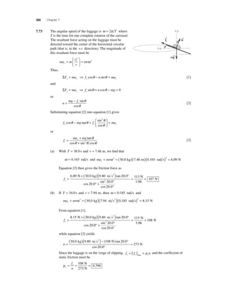 366 Chapter 7 
7.73 The angular speed of the luggage is ω = 2π T where 
T is the time for one complete rotation of the carousel. 
The resultant force acting on the luggage must be 
directed toward the center of the horizontal circular 
path (that is, in the +x direction). The magnitude of 
this resultant force must be 
= v2 
= t 
ma m 
mr c 
r 
⎛ 
⎝ ⎜ 
⎞ 
⎠ ⎟ 
ω 2 
Thus, 
ΣF ma f n ma x x s c = ⇒ cosθ − sinθ = [1] 
and 
ΣF ma f n mg y y s = ⇒ sinθ + cosθ − = 0 
or 
n 
mg f= − s sin 
cos 
θ 
θ 
[2] 
Substituting equation [2] into equation [1] gives 
θ θ θ 
sin 
cos 
f mg f ma s s c cos tan 
θ 
− + 
⎛ 
⎝ ⎜ 
⎞ 
⎠ ⎟ 
= 
2 
or 
f 
ma mg 
s 
= c + 
θ 2θ θ [3] 
+ 
tan 
θ 
cos sin cos 
(a) With T = 38.0 s and r = 7.46 m, we fi nd that 
ω = 0.165 rad s and ma mr c= ω 2 = ( )( )( )2 = 30.0 kg 7.46 m 0.165 rad s 6.09 N 
Equation [3] then gives the friction force as 
fs = 
6 . 09 N + (30 . 0 kg )(9 . 80 m s2 
) tan 20 . 
0° 
cos 20 
. 
0 
20 0 
20 0 
113 
1 06 
107 2 
° + ° 
° 
= = 
sin . 
cos . 
. 
N 
N 
(b) If T = 34.0 s and r = 7.94 m, then ω = 0.185 rad s and 
ma mr c= ω 2 = (30.0 kg)(7.94 m s2 )(0.185 rad s)2 = 8.15 N 
From equation [1], 
fs = 
8 . 15 N + (30 . 0 kg )(9 . 80 m s2 
) tan 20 . 
0° 
cos 20 
. 
0 
20 0 
20 0 
115 
1 06 
108 2 
° + ° 
° 
= = 
sin . 
cos . 
. 
N 
N 
while equation [2] yields 
n = 
(30 . 0 kg )(9 . 80 m s2 )− (108 N 
) sin 20 . 
0° 
cos 20 
. 
0 
273 
° 
= N 
Since the luggage is on the verge of slipping, f = ( f ) = μ n and the coeffi cient of 
s s max s static friction must be 
μ= = 108 
= s 
s f 
n 
0 396 
N 
273 N 
. 
x 
y 
q 
q 
→f 
s 
→n 
mg → 
 