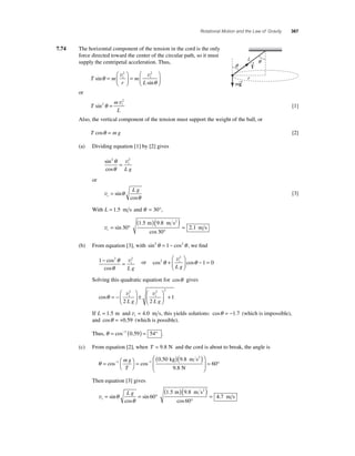 Rotational Motion and the Law of Gravity 367 
7.74 The horizontal component of the tension in the cord is the only 
force directed toward the center of the circular path, so it must 
supply the centripetal acceleration. Thus, 
sin t t 
T m 
r 
m 
L 
sin 
θ 
θ 
= 
⎛ 
⎝ ⎜ 
⎞ 
⎠ ⎟ 
= 
⎛ 
⎝ ⎜ 
⎞ 
⎠ ⎟ 
v2 v2 
or 
T 
θ = v 
m 
L 
2 
sin2 t 
[1] 
Also, the vertical component of the tension must support the weight of the ball, or 
T cosθ = m g [2] 
(a) Dividing equation [1] by [2] gives 
2θ 2 
θ 
sin 
cos 
= vt 
L g 
or 
vt 
L g = sin 
cos 
θ 
θ 
[3] 
With L = 1.5 m s and θ = 30°, 
1 5 9 8 
sin = 
vt= ° 
( )( ) 
30 . 
° 
. . 
cos 
30 
2 1 
m ms 
m s 
2 
(b) From equation [3], with sin2θ = 1− cos2θ , we fi nd 
1− 2 = 2 cos 
cos 
θ 
θ 
vt 
L g 
2 
⎛ 
− = vt 
L g 
θ + θ 1 0 
or cos2 cos 
⎝ ⎜ 
⎞ 
⎠ ⎟ 
Solving this quadratic equation for cosθ gives 
cosθ = − 
⎛ 
⎝ ⎜ 
2 ⎞ 
2 2 
2 2 
⎠ ⎟ 
± 
⎛ 
⎝ ⎜ 
⎞ 
⎠ ⎟+ v v t t 
L g L g 
1 
If L t = 1.5 m and v = 4.0 m s, this yields solutions: cosθ = −1.7 (which is impossible), 
and cosθ = +0.59 (which is possible). 
Thus, θ = cos−1 (0.59) = 54° . 
(c) From equation [2], when T = 9 8. N and the cord is about to break, the angle is 
⎛ ( 0 50 )( 9 8 
2 
) cos− 1 cos− 
1 θ = ⎛⎝ 
⎞⎠ 
= 
. . 
9 8 
. 
mg 
T 
kg m s 
N 
⎝ ⎜ 
⎞ 
⎠ ⎟ 
= 60° 
Then equation [3] gives 
vt 
L g = = ° 
( m )( ms2 
) 
sin = 
° 
cos 
sin 
. . 
cos 
θ 
θ 
60 
1 5 9 8 
60 
4 7 . m s 
L 
r 
q 
q T → 
mg → 
 