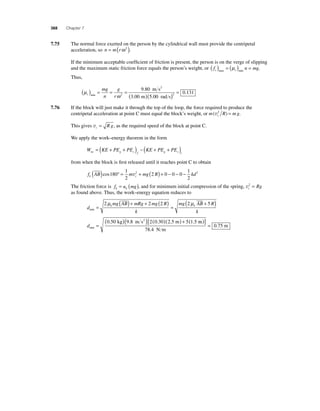 368 Chapter 7 
7.75 The normal force exerted on the person by the cylindrical wall must provide the centripetal 
acceleration, so 
n = m(rω 2 ). 
If the minimum acceptable coeffi cient of friction is present, the person is on the verge of slipping 
and the maximum static friction force equals the person’s weight, or f n mg s s ( ) = ( ) = max min μ . 
Thus, 
( μ 
=( 
) = mg 
= g 
n 
r 9 . 
80 
. . ) = 2 0.131 
min )( 
ω s 
m s2 
2 
3 00 m 5 00 
rads 7.76 If the block will just make it through the top of the loop, the force required to produce the 
centripetal acceleration at point C must equal the block’s weight, or m R mg c (v2 ) = . 
This gives vc = R g, as the required speed of the block at point C. 
We apply the work–energy theorem in the form 
= ( + + ) − ( + + ) 
W KE PE PE KE PE PE nc g s f g s i 
from when the block is fi rst released until it reaches point C to obtain 
f AB m mg R kd k c ( )cos180° = + ( ) + − − − 
1 
2 
2 0 0 0 1 
v2 2 
2 
The friction force is f u mg k k = ( ), and for minimum initial compression of the spring, vc 2 = Rg 
as found above. Thus, the work–energy equation reduces to 
d 
min = ( )+ + ( ) 
2μ mg AB mRg 2 mg 2 R 
(2μ + 5 ) 
k 
mg AB R 
k 
k k 
= 
dmin 
kg m s2 m 
= 
(0.50 )(9.8 ) 2(0.30)(2.5 ) + 5 1.5 m 
N m 
m 
[ ( )] = 
78 4 
0 75 
. 
. 
