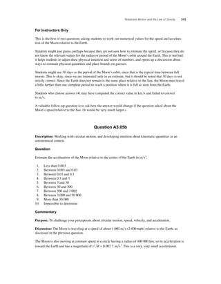 Rotational Motion and the Law of Gravity 313 
For Instructors Only 
This is the fi rst of two questions asking students to work out numerical values for the speed and accelera-tion 
of the Moon relative to the Earth. 
Students might just guess, perhaps because they are not sure how to estimate the speed, or because they do 
not know the relevant values for the radius or period of the Moon’s orbit around the Earth. This is not bad; 
it helps students to adjust their physical intuition and sense of numbers, and opens up a discussion about 
ways to estimate physical quantities and place bounds on guesses. 
Students might use 30 days as the period of the Moon’s orbit, since that is the typical time between full 
moons. This is okay, since we are interested only in an estimate, but it should be noted that 30 days is not 
strictly correct. Since the Earth does not remain is the same place relative to the Sun, the Moon must travel 
a little farther than one complete period to reach a position where it is full as seen from the Earth. 
Students who choose answer (4) may have computed the correct value in kms and failed to convert 
to ms. 
A valuable follow-up question is to ask how the answer would change if the question asked about the 
Moon’s speed relative to the Sun. (It would be very much larger.) 
Question A3.05b 
Description: Working with circular motion, and developing intuition about kinematic quantities in an 
astronomical context. 
Question 
Estimate the acceleration of the Moon relative to the center of the Earth in m s2. 
1. Less than 0.003 
2. Between 0.003 and 0.03 
3. Between 0.03 and 0.3 
4. Between 0.3 and 3 
5. Between 3 and 30 
6. Between 30 and 300 
7. Between 300 and 3 000 
8. Between 3 000 and 30 000 
9. More than 30 000 
10. Impossible to determine 
Commentary 
Purpose: To challenge your perceptions about circular motion, speed, velocity, and acceleration. 
Discussion: The Moon is traveling at a speed of about 1 000 ms (2 000 mph) relative to the Earth, as 
discussed in the previous question. 
The Moon is also moving at constant speed in a circle having a radius of 400 000 km, so its acceleration is 
toward the Earth and has a magnitude of v2 R = 0.002 7 m s2. This is a very, very small acceleration. 
 