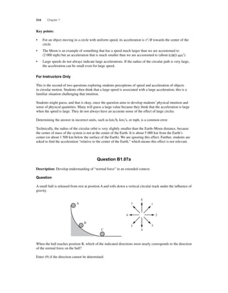 314 Chapter 7 
Key points: 
• For an object moving in a circle with uniform speed, its acceleration is v2R towards the center of the 
circle. 
• The Moon is an example of something that has a speed much larger than we are accustomed to 
(2 000 mph) but an acceleration that is much smaller than we are accustomed to (about 0.003 m/s2). 
• Large speeds do not always indicate large accelerations. If the radius of the circular path is very large, 
the acceleration can be small even for large speed. 
For Instructors Only 
This is the second of two questions exploring students perceptions of speed and acceleration of objects 
in circular motion. Students often think that a large speed is associated with a large acceleration; this is a 
familiar situation challenging that intuition. 
Students might guess, and that is okay, since the question aims to develop students’ physical intuition and 
sense of physical quantities. Many will guess a large value because they think that the acceleration is large 
when the speed is large. They do not always have an accurate sense of the effect of large circles. 
Determining the answer in incorrect units, such as kmh, kms, or mph, is a common error. 
Technically, the radius of the circular orbit is very slightly smaller than the Earth–Moon distance, because 
the center of mass of the system is not at the center of the Earth. It is about 5 000 km from the Earth’s 
center (or about 1 500 km below the surface of the Earth). We are ignoring this effect. Further, students are 
asked to fi nd the acceleration “relative to the center of the Earth,” which means this effect is not relevant. 
Question B1.07a 
Description: Develop understanding of “normal force” in an extended context. 
Question 
A small ball is released from rest at position A and rolls down a vertical circular track under the infl uence of 
gravity. 
1 
When the ball reaches position B, which of the indicated directions most nearly corresponds to the direction 
of the normal force on the ball? 
Enter (9) if the direction cannot be determined. 
8 
7 
6 2 
5 3 
4 
A 
B 
C 
 