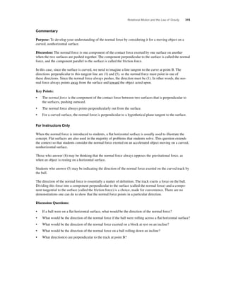Rotational Motion and the Law of Gravity 315 
Commentary 
Purpose: To develop your understanding of the normal force by considering it for a moving object on a 
curved, nonhorizontal surface. 
Discussion: The normal force is one component of the contact force exerted by one surface on another 
when the two surfaces are pushed together. The component perpendicular to the surface is called the normal 
force, and the component parallel to the surface is called the friction force. 
In this case, since the surface is curved, we need to imagine a line tangent to the curve at point B. The 
directions perpendicular to this tangent line are (1) and (5), so the normal force must point in one of 
these directions. Since the normal force always pushes, the direction must be (1). In other words, the nor-mal 
force always points away from the surface and toward the object acted upon. 
Key Points: 
• The normal force is the component of the contact force between two surfaces that is perpendicular to 
the surfaces, pushing outward. 
• The normal force always points perpendicularly out from the surface. 
• For a curved surface, the normal force is perpendicular to a hypothetical plane tangent to the surface. 
For Instructors Only 
When the normal force is introduced to students, a fl at horizontal surface is usually used to illustrate the 
concept. Flat surfaces are also used in the majority of problems that students solve. This question extends 
the context so that students consider the normal force exerted on an accelerated object moving on a curved, 
nonhorizontal surface. 
Those who answer (8) may be thinking that the normal force always opposes the gravitational force, as 
when an object is resting on a horizontal surface. 
Students who answer (5) may be indicating the direction of the normal force exerted on the curved track by 
the ball. 
The direction of the normal force is essentially a matter of defi nition. The track exerts a force on the ball. 
Dividing this force into a component perpendicular to the surface (called the normal force) and a compo-nent 
tangential to the surface (called the friction force) is a choice, made for convenience. There are no 
demonstrations one can do to show that the normal force points in a particular direction. 
Discussion Questions: 
• If a ball were on a fl at horizontal surface, what would be the direction of the normal force? 
• What would be the direction of the normal force if the ball were rolling across a fl at horizontal surface? 
• What would be the direction of the normal force exerted on a block at rest on an incline? 
• What would be the direction of the normal force on a ball rolling down an incline? 
• What direction(s) are perpendicular to the track at point B? 
 