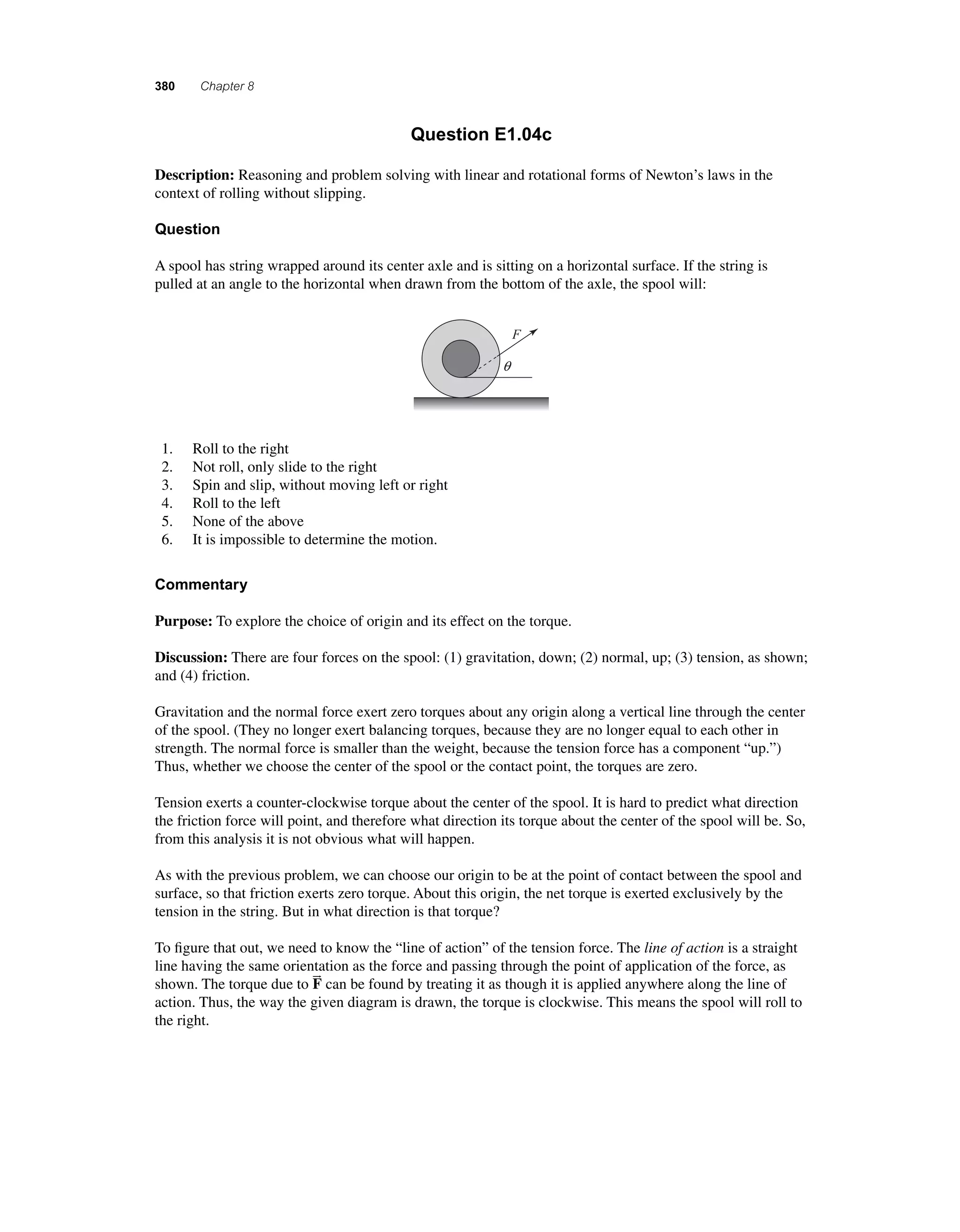 380 Chapter 8 
Question E1.04c 
Description: Reasoning and problem solving with linear and rotational forms of Newton’s laws in the 
context of rolling without slipping. 
Question 
A spool has string wrapped around its center axle and is sitting on a horizontal surface. If the string is 
pulled at an angle to the horizontal when drawn from the bottom of the axle, the spool will: 
F 
q 
1. Roll to the right 
2. Not roll, only slide to the right 
3. Spin and slip, without moving left or right 
4. Roll to the left 
5. None of the above 
6. It is impossible to determine the motion. 
Commentary 
Purpose: To explore the choice of origin and its effect on the torque. 
Discussion: There are four forces on the spool: (1) gravitation, down; (2) normal, up; (3) tension, as shown; 
and (4) friction. 
Gravitation and the normal force exert zero torques about any origin along a vertical line through the center 
of the spool. (They no longer exert balancing torques, because they are no longer equal to each other in 
strength. The normal force is smaller than the weight, because the tension force has a component “up.”) 
Thus, whether we choose the center of the spool or the contact point, the torques are zero. 
Tension exerts a counter-clockwise torque about the center of the spool. It is hard to predict what direction 
the friction force will point, and therefore what direction its torque about the center of the spool will be. So, 
from this analysis it is not obvious what will happen. 
As with the previous problem, we can choose our origin to be at the point of contact between the spool and 
surface, so that friction exerts zero torque. About this origin, the net torque is exerted exclusively by the 
tension in the string. But in what direction is that torque? 
To fi gure that out, we need to know the “line of action” of the tension force. The line of action is a straight 
line having the same orientation as the force and passing through the point of application of the force, as 
shown. The torque due to F 
can be found by treating it as though it is applied anywhere along the line of 
action. Thus, the way the given diagram is drawn, the torque is clockwise. This means the spool will roll to 
the right. 
 